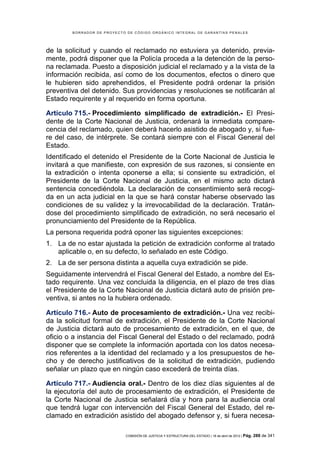 BORRADOR DE PROYECTO DE CÓDIGO ORGÁNICO INTEGRAL DE GARANTÍAS PENALES




de la solicitud y cuando el reclamado no estuviera ya detenido, previa-
mente, podrá disponer que la Policía proceda a la detención de la perso-
na reclamada. Puesto a disposición judicial el reclamado y a la vista de la
información recibida, así como de los documentos, efectos o dinero que
le hubieren sido aprehendidos, el Presidente podrá ordenar la prisión
preventiva del detenido. Sus providencias y resoluciones se notificarán al
Estado requirente y al requerido en forma oportuna.

Artículo 715.- Procedimiento simplificado de extradición.- El Presi-
dente de la Corte Nacional de Justicia, ordenará la inmediata compare-
cencia del reclamado, quien deberá hacerlo asistido de abogado y, si fue-
re del caso, de intérprete. Se contará siempre con el Fiscal General del
Estado.
Identificado el detenido el Presidente de la Corte Nacional de Justicia le
invitará a que manifieste, con expresión de sus razones, si consiente en
la extradición o intenta oponerse a ella; si consiente su extradición, el
Presidente de la Corte Nacional de Justicia, en el mismo acto dictará
sentencia concediéndola. La declaración de consentimiento será recogi-
da en un acta judicial en la que se hará constar haberse observado las
condiciones de su validez y la irrevocabilidad de la declaración. Tratán-
dose del procedimiento simplificado de extradición, no será necesario el
pronunciamiento del Presidente de la República.
La persona requerida podrá oponer las siguientes excepciones:
1. La de no estar ajustada la petición de extradición conforme al tratado
   aplicable o, en su defecto, lo señalado en este Código.
2. La de ser persona distinta a aquella cuya extradición se pide.
Seguidamente intervendrá el Fiscal General del Estado, a nombre del Es-
tado requirente. Una vez concluida la diligencia, en el plazo de tres días
el Presidente de la Corte Nacional de Justicia dictará auto de prisión pre-
ventiva, si antes no la hubiera ordenado.

Artículo 716.- Auto de procesamiento de extradición.- Una vez recibi-
da la solicitud formal de extradición, el Presidente de la Corte Nacional
de Justicia dictará auto de procesamiento de extradición, en el que, de
oficio o a instancia del Fiscal General del Estado o del reclamado, podrá
disponer que se complete la información aportada con los datos necesa-
rios referentes a la identidad del reclamado y a los presupuestos de he-
cho y de derecho justificativos de la solicitud de extradición, pudiendo
señalar un plazo que en ningún caso excederá de treinta días.

Artículo 717.- Audiencia oral.- Dentro de los diez días siguientes al de
la ejecutoría del auto de procesamiento de extradición, el Presidente de
la Corte Nacional de Justicia señalará día y hora para la audiencia oral
que tendrá lugar con intervención del Fiscal General del Estado, del re-
clamado en extradición asistido del abogado defensor y, si fuera necesa-

                            COMISIÓN DE JUSTICIA Y ESTRUCTURA DEL ESTADO | 18 de abril de 2012 | Pág.   288 de 341
 