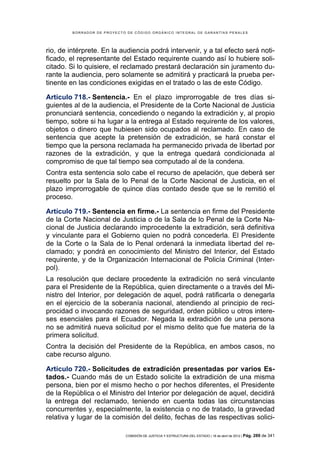 BORRADOR DE PROYECTO DE CÓDIGO ORGÁNICO INTEGRAL DE GARANTÍAS PENALES




rio, de intérprete. En la audiencia podrá intervenir, y a tal efecto será noti-
ficado, el representante del Estado requirente cuando así lo hubiere soli-
citado. Si lo quisiere, el reclamado prestará declaración sin juramento du-
rante la audiencia, pero solamente se admitirá y practicará la prueba per-
tinente en las condiciones exigidas en el tratado o las de este Código.

Artículo 718.- Sentencia.- En el plazo improrrogable de tres días si-
guientes al de la audiencia, el Presidente de la Corte Nacional de Justicia
pronunciará sentencia, concediendo o negando la extradición y, al propio
tiempo, sobre si ha lugar a la entrega al Estado requirente de los valores,
objetos o dinero que hubiesen sido ocupados al reclamado. En caso de
sentencia que acepte la pretensión de extradición, se hará constar el
tiempo que la persona reclamada ha permanecido privada de libertad por
razones de la extradición, y que la entrega quedará condicionada al
compromiso de que tal tiempo sea computado al de la condena.
Contra esta sentencia solo cabe el recurso de apelación, que deberá ser
resuelto por la Sala de lo Penal de la Corte Nacional de Justicia, en el
plazo improrrogable de quince días contado desde que se le remitió el
proceso.

Artículo 719.- Sentencia en firme.- La sentencia en firme del Presidente
de la Corte Nacional de Justicia o de la Sala de lo Penal de la Corte Na-
cional de Justicia declarando improcedente la extradición, será definitiva
y vinculante para el Gobierno quien no podrá concederla. El Presidente
de la Corte o la Sala de lo Penal ordenará la inmediata libertad del re-
clamado; y pondrá en conocimiento del Ministro del Interior, del Estado
requirente, y de la Organización Internacional de Policía Criminal (Inter-
pol).
La resolución que declare procedente la extradición no será vinculante
para el Presidente de la República, quien directamente o a través del Mi-
nistro del Interior, por delegación de aquel, podrá ratificarla o denegarla
en el ejercicio de la soberanía nacional, atendiendo al principio de reci-
procidad o invocando razones de seguridad, orden público u otros intere-
ses esenciales para el Ecuador. Negada la extradición de una persona
no se admitirá nueva solicitud por el mismo delito que fue materia de la
primera solicitud.
Contra la decisión del Presidente de la República, en ambos casos, no
cabe recurso alguno.

Artículo 720.- Solicitudes de extradición presentadas por varios Es-
tados.- Cuando más de un Estado solicite la extradición de una misma
persona, bien por el mismo hecho o por hechos diferentes, el Presidente
de la República o el Ministro del Interior por delegación de aquel, decidirá
la entrega del reclamado, teniendo en cuenta todas las circunstancias
concurrentes y, especialmente, la existencia o no de tratado, la gravedad
relativa y lugar de la comisión del delito, fechas de las respectivas solici-

                             COMISIÓN DE JUSTICIA Y ESTRUCTURA DEL ESTADO | 18 de abril de 2012 | Pág.   289 de 341
 