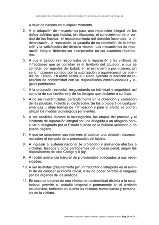 BORRADOR DE PROYECTO DE CÓDIGO ORGÁNICO INTEGRAL DE GARANTÍAS PENALES




    a dejar de hacerlo en cualquier momento.
2. A la adopción de mecanismos para una reparación integral de los
   daños sufridos que incluirá, sin dilaciones, el conocimiento de la ver-
   dad de los hechos, el restablecimiento del derecho lesionado, la in-
   demnización, la reparación, la garantía de no repetición de la infrac-
   ción y la satisfacción del derecho violado. Los mecanismos de repa-
   ración integral deberán ser incorporados en los acuerdos reparato-
   rios.
3. A que el Estado sea responsable de la reparación a las víctimas de
   infracciones que se cometan en el territorio del Ecuador, o que se
   cometan por agentes del Estado en el extranjero o por quienes, sin
   serlo, hubiesen contado con la autorización o aquiescencia de agen-
   tes del Estado. En estos casos, el Estado ejercerá el derecho de re-
   petición de conformidad con las disposiciones constitucionales y le-
   gales pertinentes.
4. A la protección especial, resguardando su intimidad y seguridad, así
   como la de sus familiares y de los testigos que declaren a su favor.
5. A no ser revictimizadas, particularmente en la obtención y valoración
   de las pruebas, incluida su declaración. Se las protegerá de cualquier
   amenaza u otras formas de intimidación y para el efecto se podrán
   utilizar los medios tecnológicos pertinentes.
6. A ser asistidas durante la investigación, las etapas del proceso y el
   incidente de reparación integral por una abogada o un abogado parti-
   cular o designado por el Estado cuando no lo hubiere señalado o no
   pueda pagarlo.
7. A que se consideren sus intereses al adoptar una decisión discrecio-
   nal sobre el ejercicio de la persecución del injusto.
8. A ingresar al sistema nacional de protección y asistencia efectiva a
   víctimas, testigos y otros participantes del proceso penal, según las
   disposiciones de este Código y la ley.
9. A recibir asistencia integral de profesionales adecuados a sus nece-
   sidades.
10. A ser asistidas gratuitamente por un traductor o intérprete en el even-
    to de no conocer el idioma oficial, o de no poder percibir el lenguaje
    por los órganos de los sentidos.
11. En caso de tratarse de una víctima de nacionalidad distinta a la ecua-
    toriana, permitir su estadía temporal o permanente en el territorio
    ecuatoriano, teniendo en cuenta las razones humanitarias y persona-
    les de la víctima.




                             COMISIÓN DE JUSTICIA Y ESTRUCTURA DEL ESTADO | 18 de abril de 2012 | Pág.   29 de 341
 
