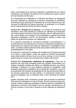 BORRADOR DE PROYECTO DE CÓDIGO ORGÁNICO INTEGRAL DE GARANTÍAS PENALES




tudes, nacionalidad de la persona reclamada y posibilidad de una ulterior
extradición a otro Estado. Si hubiera duda, la preferencia queda a discre-
ción del Gobierno del Ecuador.
Si el Presidente de la República o el Ministro del Interior por delegación
de aquél, decidiera la entrega de la persona reclamada en extradición,
comunicará de tal particular al Presidente de la Corte Nacional de Justi-
cia para la notificación al Estado requirente, al reclamado y a la Organi-
zación Internacional de Policía Criminal (Interpol).

Artículo 721.- Entrega de la persona.- La entrega de la persona cuya
extradición haya sido resuelta se realizará por agentes de la Organiza-
ción Internacional de Policía Criminal (Interpol), previa notificación del lu-
gar y fecha fijados. Se entregará a las autoridades o agentes del Estado
requirente acreditados a tal fin, los documentos, efectos y dinero, que
deban ser igualmente puestos a su disposición.
Si la persona reclamada se encontrara sometida a procedimiento o a
cumplimiento de una condena por los jueces o tribunales ecuatorianos, o
sancionada por cualquier otra clase de organismos o autoridades nacio-
nales, la entrega podrá aplazarse hasta que queden extinguidas sus res-
ponsabilidades en el Ecuador.
Si la persona reclamada no hubiera sido recibida por el Estado requirente
en la fecha y lugar fijados, podrá ser puesta en libertad transcurridos
veinte días desde la fecha en que no se hizo la entrega, si no se hubiere
determinado los motivos del incumplimiento y fijado nueva fecha.

Artículo 722.- Autorización ampliatoria de extradición.- Para que la
persona que haya sido entregada pueda ser juzgada, sentenciada o so-
metida a cualquier medida que afecte a su libertad personal, por hechos
anteriores y distintos a los que hubieran motivado su extradición, será
necesario autorización ampliatoria de la extradición concedida, a cuyo fin
se presentará otra solicitud acompañada de los documentos previstos en
los artículos pertinentes de este Código y la declaración judicial de la
persona entregada, que se tramitará como nueva demanda de extradi-
ción.
Iguales requisitos serán necesarios cumplir para conceder la extradición
de la persona entregada a un tercer Estado. No será necesaria esta auto-
rización cuando la persona entregada, habiendo tenido la posibilidad de
abandonar el territorio del Estado al que se entregó, permanezca en él
más de cuarenta y cinco días o regrese al mismo después de abandonar-
lo.




                             COMISIÓN DE JUSTICIA Y ESTRUCTURA DEL ESTADO | 18 de abril de 2012 | Pág.   290 de 341
 