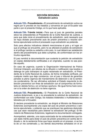 BORRADOR DE PROYECTO DE CÓDIGO ORGÁNICO INTEGRAL DE GARANTÍAS PENALES




                             SECCIÓN SEGUNDA
                              Extradición activa

Artículo 723.- Procedimiento.- El procedimiento de extradición activa se
regirá por lo previsto en los tratados y convenios en que el Ecuador sea
parte o por el presente Código, en lo que fuere aplicable.

Artículo 724.- Trámite inicial.- Para que el juez de garantías penales
eleve los antecedentes al Presidente de la Corte Nacional de Justicia, o
para que éste inicie el procedimiento de extradición, será necesario que
se haya dictado previamente auto de prisión preventiva o recaído sen-
tencia ejecutoriada contra el procesado cuya extradición se pretende.
Solo para efectos indicativos deberá mencionarse el país y el lugar en
que el prófugo se encuentre, pero no se afectará el pedido de extradición
si el prófugo cambia su estadía a otro país, lo cual deberá ser establecido
dentro del procedimiento que debe cumplirse, de conformidad con los ar-
tículos siguientes.
El juez remitirá la documentación que sustenta la petición de extradición
en copias debidamente certificadas o en originales, cuando no sea posi-
ble aquello.
En caso de urgencia, cuando la Organización Internacional de Policía
Criminal (Interpol), por efectos de la difusión o notificación roja localice o
detenga en país extranjero al sujeto reclamado en extradición, el Presi-
dente de la Corte Nacional de Justicia, de forma inmediata verificará, por
cualquier medio que deje constancia, con el juez o tribunal de garantías
penales la plena vigencia del mandamiento de detención o de la senten-
cia condenatoria. De ser afirmativa solicitará al Estado requirente la de-
tención preventiva con fines de extradición con el compromiso de formu-
larla en debida forma y en el tiempo oportuno. De igual forma hará cono-
cer si la orden de detención no tiene vigencia.

Artículo 725.- Procedimiento.- El Presidente de la Corte Nacional de
Justicia dictaminará, si es o no procedente la solicitud de extradición, de
conformidad con este Código, los tratados bilaterales o multilaterales ce-
lebrados por el Ecuador.
Si declara procedente la extradición, se dirigirá al Ministro de Relaciones
Exteriores acompañando una copia del auto de prisión preventiva o sen-
tencia ejecutoriada, y pidiendo que se practiquen las gestiones diplomáti-
cas que sean necesarias para obtener la extradición del prófugo. El Mi-
nisterio de Relaciones Exteriores, legalizará la documentación entregada.
Acompañará, además, una copia autorizada de los antecedentes que ha-
yan dado mérito para dictar el auto de prisión preventiva en contra del in-
dicado o, de la sentencia firme que haya recaído en el proceso, si se tra-
ta de un reo condenado; y, los demás documentos señalados en el ar-


                             COMISIÓN DE JUSTICIA Y ESTRUCTURA DEL ESTADO | 18 de abril de 2012 | Pág.   291 de 341
 
