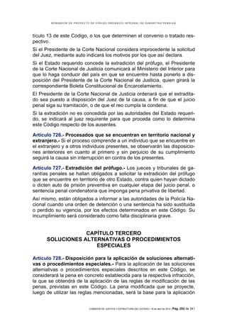BORRADOR DE PROYECTO DE CÓDIGO ORGÁNICO INTEGRAL DE GARANTÍAS PENALES




tículo 13 de este Código, o los que determinen el convenio o tratado res-
pectivo.
Si el Presidente de la Corte Nacional considera improcedente la solicitud
del Juez, mediante auto indicará los motivos por los que así declara.
Si el Estado requerido concede la extradición del prófugo, el Presidente
de la Corte Nacional de Justicia comunicará al Ministerio del Interior para
que lo haga conducir del país en que se encuentre hasta ponerlo a dis-
posición del Presidente de la Corte Nacional de Justicia, quien girará la
correspondiente Boleta Constitucional de Encarcelamiento.
El Presidente de la Corte Nacional de Justicia ordenará que el extradita-
do sea puesto a disposición del Juez de la causa, a fin de que el juicio
penal siga su tramitación, o de que el reo cumpla la condena.
Si la extradición no es concedida por las autoridades del Estado requeri-
do, se indicará al juez requirente para que proceda como lo determina
este Código respecto de los ausentes.

Artículo 726.- Procesados que se encuentran en territorio nacional y
extranjero.- Si el proceso comprende a un individuo que se encuentre en
el extranjero y a otros individuos presentes, se observarán las disposicio-
nes anteriores en cuanto al primero y sin perjuicio de su cumplimiento
seguirá la causa sin interrupción en contra de los presentes.

Artículo 727.- Extradición del prófugo.- Los jueces y tribunales de ga-
rantías penales se hallan obligados a solicitar la extradición del prófugo
que se encuentre en territorio de otro Estado, contra quien hayan dictado
o dicten auto de prisión preventiva en cualquier etapa del juicio penal, o
sentencia penal condenatoria que imponga pena privativa de libertad.
Así mismo, están obligados a informar a las autoridades de la Policía Na-
cional cuando una orden de detención o una sentencia ha sido sustituida
o perdido su vigencia, por los efectos determinados en este Código. Su
incumplimiento será considerado como falta disciplinaria grave.


                  CAPÍTULO TERCERO
      SOLUCIONES ALTERNATIVAS O PROCEDIMIENTOS
                     ESPECIALES

Artículo 728.- Disposición para la aplicación de soluciones alternati-
vas o procedimientos especiales.- Para la aplicación de las soluciones
alternativas o procedimientos especiales descritos en este Código, se
considerará la pena en concreto establecida para la respectiva infracción,
la que se obtendrá de la aplicación de las reglas de modificación de las
penas, previstas en este Código. La pena modificada que se proyecte,
luego de utilizar las reglas mencionadas, será la base para la aplicación


                            COMISIÓN DE JUSTICIA Y ESTRUCTURA DEL ESTADO | 18 de abril de 2012 | Pág.   292 de 341
 