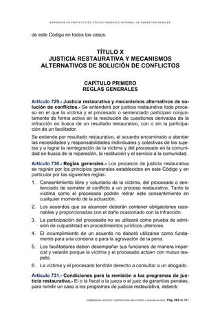 BORRADOR DE PROYECTO DE CÓDIGO ORGÁNICO INTEGRAL DE GARANTÍAS PENALES




de este Código en todos los casos.


                    TÍTULO X
      JUSTICIA RESTAURATIVA Y MECANISMOS
    ALTERNATIVOS DE SOLUCIÓN DE CONFLICTOS

                           CAPÍTULO PRIMERO
                           REGLAS GENERALES

Artículo 729.- Justicia restaurativa y mecanismos alternativos de so-
lución de conflictos.- Se entenderá por justicia restaurativa todo proce-
so en el que la víctima y el procesado o sentenciado participan conjun-
tamente de forma activa en la resolución de cuestiones derivadas de la
infracción en busca de un resultado restaurativo, con o sin la participa-
ción de un facilitador.
Se entiende por resultado restaurativo, el acuerdo encaminado a atender
las necesidades y responsabilidades individuales y colectivas de los suje-
tos y a lograr la reintegración de la víctima y del procesado en la comuni-
dad en busca de la reparación, la restitución y el servicio a la comunidad.

Artículo 730.- Reglas generales.- Los procesos de justicia restaurativa
se regirán por los principios generales establecidos en este Código y en
particular por las siguientes reglas:
1. Consentimiento libre y voluntario de la víctima, del procesado o sen-
   tenciado de someter el conflicto a un proceso restaurativo. Tanto la
   víctima como el procesado podrán retirar este consentimiento en
   cualquier momento de la actuación.
2. Los acuerdos que se alcancen deberán contener obligaciones razo-
   nables y proporcionadas con el daño ocasionado con la infracción.
3. La participación del procesado no se utilizará como prueba de admi-
   sión de culpabilidad en procedimientos jurídicos ulteriores.
4. El incumplimiento de un acuerdo no deberá utilizarse como funda-
   mento para una condena o para la agravación de la pena.
5. Los facilitadores deben desempeñar sus funciones de manera impar-
   cial y velarán porque la víctima y el procesado actúen con mutuo res-
   peto.
6. La víctima y el procesado tendrán derecho a consultar a un abogado.

Artículo 731.- Condiciones para la remisión a los programas de jus-
ticia restaurativa.- El o la fiscal o la jueza o el juez de garantías penales,
para remitir un caso a los programas de justicia restaurativa, deberá:

                             COMISIÓN DE JUSTICIA Y ESTRUCTURA DEL ESTADO | 18 de abril de 2012 | Pág.   293 de 341
 