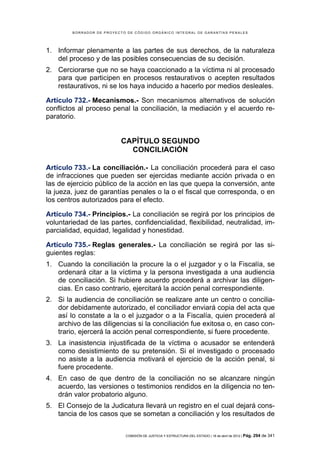 BORRADOR DE PROYECTO DE CÓDIGO ORGÁNICO INTEGRAL DE GARANTÍAS PENALES




1. Informar plenamente a las partes de sus derechos, de la naturaleza
   del proceso y de las posibles consecuencias de su decisión.
2. Cerciorarse que no se haya coaccionado a la víctima ni al procesado
   para que participen en procesos restaurativos o acepten resultados
   restaurativos, ni se los haya inducido a hacerlo por medios desleales.

Artículo 732.- Mecanismos.- Son mecanismos alternativos de solución
conflictos al proceso penal la conciliación, la mediación y el acuerdo re-
paratorio.


                           CAPÍTULO SEGUNDO
                             CONCILIACIÓN

Artículo 733.- La conciliación.- La conciliación procederá para el caso
de infracciones que pueden ser ejercidas mediante acción privada o en
las de ejercicio público de la acción en las que quepa la conversión, ante
la jueza, juez de garantías penales o la o el fiscal que corresponda, o en
los centros autorizados para el efecto.

Artículo 734.- Principios.- La conciliación se regirá por los principios de
voluntariedad de las partes, confidencialidad, flexibilidad, neutralidad, im-
parcialidad, equidad, legalidad y honestidad.

Artículo 735.- Reglas generales.- La conciliación se regirá por las si-
guientes reglas:
1. Cuando la conciliación la procure la o el juzgador y o la Fiscalía, se
   ordenará citar a la víctima y la persona investigada a una audiencia
   de conciliación. Si hubiere acuerdo procederá a archivar las diligen-
   cias. En caso contrario, ejercitará la acción penal correspondiente.
2. Si la audiencia de conciliación se realizare ante un centro o concilia-
   dor debidamente autorizado, el conciliador enviará copia del acta que
   así lo constate a la o el juzgador o a la Fiscalía, quien procederá al
   archivo de las diligencias si la conciliación fue exitosa o, en caso con-
   trario, ejercerá la acción penal correspondiente, si fuere procedente.
3. La inasistencia injustificada de la víctima o acusador se entenderá
   como desistimiento de su pretensión. Si el investigado o procesado
   no asiste a la audiencia motivará el ejercicio de la acción penal, si
   fuere procedente.
4. En caso de que dentro de la conciliación no se alcanzare ningún
   acuerdo, las versiones o testimonios rendidos en la diligencia no ten-
   drán valor probatorio alguno.
5. El Consejo de la Judicatura llevará un registro en el cual dejará cons-
   tancia de los casos que se sometan a conciliación y los resultados de


                            COMISIÓN DE JUSTICIA Y ESTRUCTURA DEL ESTADO | 18 de abril de 2012 | Pág.   294 de 341
 