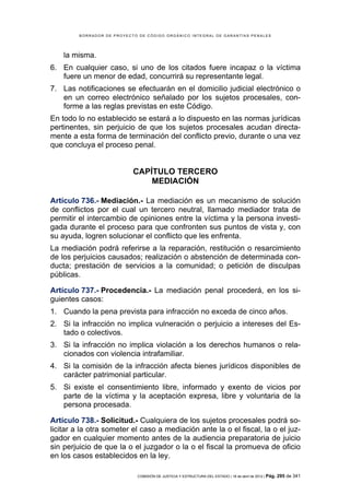 BORRADOR DE PROYECTO DE CÓDIGO ORGÁNICO INTEGRAL DE GARANTÍAS PENALES




    la misma.
6. En cualquier caso, si uno de los citados fuere incapaz o la víctima
   fuere un menor de edad, concurrirá su representante legal.
7. Las notificaciones se efectuarán en el domicilio judicial electrónico o
   en un correo electrónico señalado por los sujetos procesales, con-
   forme a las reglas previstas en este Código.
En todo lo no establecido se estará a lo dispuesto en las normas jurídicas
pertinentes, sin perjuicio de que los sujetos procesales acudan directa-
mente a esta forma de terminación del conflicto previo, durante o una vez
que concluya el proceso penal.


                            CAPÍTULO TERCERO
                                MEDIACIÓN

Artículo 736.- Mediación.- La mediación es un mecanismo de solución
de conflictos por el cual un tercero neutral, llamado mediador trata de
permitir el intercambio de opiniones entre la víctima y la persona investi-
gada durante el proceso para que confronten sus puntos de vista y, con
su ayuda, logren solucionar el conflicto que les enfrenta.
La mediación podrá referirse a la reparación, restitución o resarcimiento
de los perjuicios causados; realización o abstención de determinada con-
ducta; prestación de servicios a la comunidad; o petición de disculpas
públicas.

Artículo 737.- Procedencia.- La mediación penal procederá, en los si-
guientes casos:
1. Cuando la pena prevista para infracción no exceda de cinco años.
2. Si la infracción no implica vulneración o perjuicio a intereses del Es-
   tado o colectivos.
3. Si la infracción no implica violación a los derechos humanos o rela-
   cionados con violencia intrafamiliar.
4. Si la comisión de la infracción afecta bienes jurídicos disponibles de
   carácter patrimonial particular.
5. Si existe el consentimiento libre, informado y exento de vicios por
   parte de la víctima y la aceptación expresa, libre y voluntaria de la
   persona procesada.

Artículo 738.- Solicitud.- Cualquiera de los sujetos procesales podrá so-
licitar a la otra someter el caso a mediación ante la o el fiscal, la o el juz-
gador en cualquier momento antes de la audiencia preparatoria de juicio
sin perjuicio de que la o el juzgador o la o el fiscal la promueva de oficio
en los casos establecidos en la ley.

                             COMISIÓN DE JUSTICIA Y ESTRUCTURA DEL ESTADO | 18 de abril de 2012 | Pág.   295 de 341
 