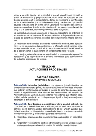 BORRADOR DE PROYECTO DE CÓDIGO ORGÁNICO INTEGRAL DE GARANTÍAS PENALES




juicio, y sin más trámite, se lo remitirá a la o el juzgador que conoció la
etapa de evaluación y preparatoria de juicio, quien lo aprobará en au-
diencia pública, oral y contradictoria, donde se verificará si la infracción
es de aquellas en las que no cabe conversión y que los suscriptores del
acuerdo lo han hecho en forma libre y voluntaria y con pleno conocimien-
to de sus derechos. A esta audiencia deberán ser convocados la o el fis-
cal y la o el defensor, cuya comparecencia será obligatoria.
En la resolución en que se apruebe el acuerdo reparatorio se ordenará el
archivo temporal de la causa. El archivo definitivo solo procederá cuando
el juez de garantías penales, conozca del cumplimiento íntegro del mis-
mo.
La resolución que aprueba el acuerdo reparatorio tendrá fuerza ejecuto-
ria; y, si no se cumpliere las condiciones, el afectado podrá escoger entre
las opciones de hacer cumplir el acuerdo o que se continúe el ejercicio
de la acción penal, lo cual pondrá en conocimiento de la Fiscalía.
Las o los juzgadores llevarán un registro de los acuerdos de reparación
aprobados, y se ingresarán en el sistema informático para conocimiento
de todos los operadores de justicia.


                         TÍTULO XII
                  ACTUACIONES PROCESALES

                          CAPÍTULO PRIMERO
                         UNIDADES JUDICIALES

Artículo 743.- Unidades judiciales.- Los órganos jurisdiccionales de
primer nivel en materia penal, estarán distribuidos en unidades judiciales
que estarán conformados por juezas o jueces de garantías penales ordi-
narios y especializados para atender las necesidades del servicio de
Administración de Justicia. Las servidoras y servidores que integren cada
unidad judicial prestarán su contingente por igual, a las juezas o jueces
asignados a dicha unidad.

Artículo 744.- Coordinadora o coordinador de la unidad judicial.- La
coordinadora o coordinador de la unidad judicial será una servidora o
servidor de la carrera judicial administrativa de la Función Judicial que
deberá acreditar un título de tercer nivel relacionado con áreas de admi-
nistración o gestión, y tendrá las siguientes atribuciones:
1. Garantizar el orden de los procedimientos establecidos en este Códi-
   go.
2. Organizar y controlar la gestión administrativa de las unidades judi-
   ciales penales para elevar los niveles de satisfacción ciudadano.

                            COMISIÓN DE JUSTICIA Y ESTRUCTURA DEL ESTADO | 18 de abril de 2012 | Pág.   297 de 341
 