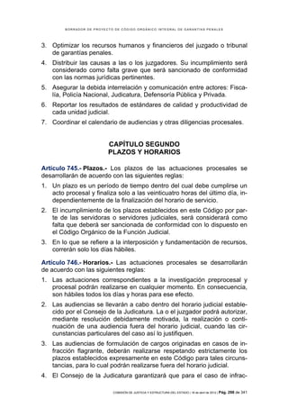 BORRADOR DE PROYECTO DE CÓDIGO ORGÁNICO INTEGRAL DE GARANTÍAS PENALES




3. Optimizar los recursos humanos y financieros del juzgado o tribunal
   de garantías penales.
4. Distribuir las causas a las o los juzgadores. Su incumplimiento será
   considerado como falta grave que será sancionado de conformidad
   con las normas jurídicas pertinentes.
5. Asegurar la debida interrelación y comunicación entre actores: Fisca-
   lía, Policía Nacional, Judicatura, Defensoría Pública y Privada.
6. Reportar los resultados de estándares de calidad y productividad de
   cada unidad judicial.
7. Coordinar el calendario de audiencias y otras diligencias procesales.


                          CAPÍTULO SEGUNDO
                          PLAZOS Y HORARIOS

Artículo 745.- Plazos.- Los plazos de las actuaciones procesales se
desarrollarán de acuerdo con las siguientes reglas:
1. Un plazo es un período de tiempo dentro del cual debe cumplirse un
   acto procesal y finaliza solo a las veinticuatro horas del último día, in-
   dependientemente de la finalización del horario de servicio.
2. El incumplimiento de los plazos establecidos en este Código por par-
   te de las servidoras o servidores judiciales, será considerará como
   falta que deberá ser sancionada de conformidad con lo dispuesto en
   el Código Orgánico de la Función Judicial.
3. En lo que se refiere a la interposición y fundamentación de recursos,
   correrán solo los días hábiles.

Artículo 746.- Horarios.- Las actuaciones procesales se desarrollarán
de acuerdo con las siguientes reglas:
1. Las actuaciones correspondientes a la investigación preprocesal y
   procesal podrán realizarse en cualquier momento. En consecuencia,
   son hábiles todos los días y horas para ese efecto.
2. Las audiencias se llevarán a cabo dentro del horario judicial estable-
   cido por el Consejo de la Judicatura. La o el juzgador podrá autorizar,
   mediante resolución debidamente motivada, la realización o conti-
   nuación de una audiencia fuera del horario judicial, cuando las cir-
   cunstancias particulares del caso así lo justifiquen.
3. Las audiencias de formulación de cargos originadas en casos de in-
   fracción flagrante, deberán realizarse respetando estrictamente los
   plazos establecidos expresamente en este Código para tales circuns-
   tancias, para lo cual podrán realizarse fuera del horario judicial.
4. El Consejo de la Judicatura garantizará que para el caso de infrac-

                            COMISIÓN DE JUSTICIA Y ESTRUCTURA DEL ESTADO | 18 de abril de 2012 | Pág.   298 de 341
 
