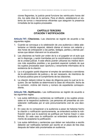 BORRADOR DE PROYECTO DE CÓDIGO ORGÁNICO INTEGRAL DE GARANTÍAS PENALES




    ciones flagrantes, la justicia penal funcione las veinticuatro horas del
    día, los siete días de la semana. Para el efecto, establecerá un sis-
    tema de turnos o mecanismos eficientes que aseguren la presencia
    inmediata de los sujetos procesales.


                         CAPÍTULO TERCERO
                      CITACIÓN Y NOTIFICACIÓN

Artículo 747.- Citaciones.- Las citaciones se regirán de acuerdo a las
siguientes reglas:
1. Cuando se convoque a la celebración de una audiencia o deba ade-
   lantarse un trámite especial, deberá citarse al menos con setenta y
   dos horas de anticipación a las partes, testigos, peritos y demás per-
   sonas que deban intervenir en la actuación.
2. Las citaciones se harán por orden de la o el juzgador en el auto que
   así lo disponga, y serán tramitadas por la coordinadora o coordinador
   de la unidad judicial. A este efecto podrán utilizarse los medios técni-
   cos más expeditos posibles y se guardará especial cuidado de que
   los sujetos procesales sean oportuna y verazmente informados de la
   existencia de la citación.
3. La o el juzgador podrá disponer el empleo de servidoras o servidores
   de la administración de justicia y, de ser necesario, de miembros de
   la fuerza pública para el cumplimiento de las citaciones.
4. La citación deberá indicar la clase de diligencia para la cual se le re-
   quiere. De ser factible se determinará la clase de infracción, fecha de
   la comisión, víctima del mismo y número de expediente correspon-
   diente.

Artículo 748.- Notificación.- Las notificaciones se regirán de acuerdo a
las siguientes reglas:
1. Los autos definitivos y sentencias se notificarán a los sujetos proce-
   sales en la respectiva audiencia. Las personas allí presentes se con-
   siderarán notificadas por el solo pronunciamiento oral de una deci-
   sión.
2. En caso de no comparecer a la audiencia a pesar de haberse hecho
   la citación o notificación oportunamente, se entenderá surtida la noti-
   ficación salvo que la ausencia se justifique por fuerza mayor o caso
   fortuito. En este caso la notificación se entenderá realizada al mo-
   mento de aceptarse la justificación.
3. Los autos definitivos y sentencias que deban ser reducidos a escrito
   deberán ser notificados también por escrito en el plazo de tres días
   después de haber sido proclamadas en audiencia.


                            COMISIÓN DE JUSTICIA Y ESTRUCTURA DEL ESTADO | 18 de abril de 2012 | Pág.   299 de 341
 