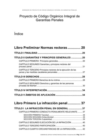 BORRADOR DE PROYECTO DE CÓDIGO ORGÁNICO INTEGRAL DE GARANTÍAS PENALES




      Proyecto de Código Orgánico Integral de
                Garantías Penales



Índice



Libro Preliminar Normas rectoras .............. 20	
  
TÍTULO I FINALIDAD ..................................................................... 20	
  

TÍTULO II GARANTÍAS Y PRINCIPIOS GENERALES ................. 20	
  
      CAPÍTULO PRIMERO Principios generales ............................................ 20	
  
      CAPÍTULO SEGUNDO Garantías y principios rectores del
      proceso penal ........................................................................................... 21	
  
      CAPÍTULO TERCERO Principios rectores de la ejecución de las
      penas y las medidas cautelares personales ............................................. 27	
  

TÍTULO III DERECHOS .................................................................. 28	
  
      CAPÍTULO PRIMERO Derechos de la víctima ........................................ 28	
  
      CAPÍTULO SEGUNDO Derechos y garantías de las personas
      privadas de libertad .................................................................................. 30	
  

TÍTULO IV INTERPRETACIÓN ...................................................... 34	
  

TÍTULO V ÁMBITOS DE APLICACIÓN ......................................... 34	
  


Libro Primero La infracción penal .............. 37	
  
TÍTULO I LA INFRACCIÓN PENAL EN GENERAL ..................... 37	
  
      CAPÍTULO PRIMERO CONDUCTA PENALMENTE RELEVANTE ......... 37	
  
             SECCIÓN PRIMERA Tipicidad................................................................... 38	
  
             SECCIÓN SEGUNDA Antijuridicidad ......................................................... 38	
  
             SECCIÓN TERCERA Culpabilidad ............................................................ 39	
  
      CAPÍTULO SEGUNDO EJECUCIÓN DE LA INFRACCIÓN .................... 40	
  
      CAPÍTULO TERCERO PARTICIPACIÓN ................................................ 40	
  
      CAPÍTULO CUARTO CIRCUNSTANCIAS DE LA INFRACCIÓN ............ 42	
  

                                          COMISIÓN DE JUSTICIA Y ESTRUCTURA DEL ESTADO | 18 de abril de 2012 | Pág.   3 de 341
 