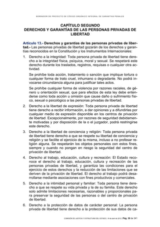 BORRADOR DE PROYECTO DE CÓDIGO ORGÁNICO INTEGRAL DE GARANTÍAS PENALES




               CAPÍTULO SEGUNDO
DERECHOS Y GARANTÍAS DE LAS PERSONAS PRIVADAS DE
                   LIBERTAD

Artículo 13.- Derechos y garantías de las personas privadas de liber-
tad.- Las personas privadas de libertad gozarán de los derechos y garan-
tías reconocidos en la Constitución y los Instrumentos Internacionales:
1. Derecho a la integridad: Toda persona privada de libertad tiene dere-
   cho a la integridad física, psíquica, moral y sexual. Se respetará este
   derecho durante los traslados, registros, requisas o cualquier otra ac-
   tividad.
    Se prohíbe toda acción, tratamiento o sanción que implique tortura o
    cualquier forma de trato cruel, inhumano o degradante. No podrá in-
    vocarse circunstancia alguna para justificar tales actos.
    Se prohíbe cualquier forma de violencia por razones raciales, de gé-
    nero u orientación sexual, que para efectos de esta ley debe enten-
    derse como toda acción u omisión que cause daño o sufrimiento físi-
    co, sexual o psicológico a las personas privadas de libertad.
2. Derecho a la libertad de expresión: Toda persona privada de libertad
   tiene derecho a recibir información, a dar opiniones y a difundirlas por
   cualquier medio de expresión disponible en los centros de privación
   de libertad. Excepcionalmente, por razones de seguridad debidamen-
   te motivadas y por disposición de la o el juzgador, podrá restringirse
   este derecho.
3. Derecho a la libertad de conciencia y religión: Toda persona privada
   de libertad tiene derecho a que se respete su libertad de conciencia y
   religión y se facilite el ejercicio de la misma, incluso a no profesar re-
   ligión alguna. Se respetarán los objetos personales con estos fines,
   siempre y cuando no pongan en riesgo la seguridad del centro de
   privación de libertad.
4. Derecho al trabajo, educación, cultura y recreación: El Estado reco-
   noce el derecho al trabajo, educación, cultura y recreación de las
   personas privadas de libertad, y garantiza las condiciones para el
   ejercicio de estos derechos y la reducción de las limitaciones que se
   deriven de la privación de libertad. El derecho al trabajo podrá desa-
   rrollarse mediante asociaciones con fines productivos y comerciales.
5. Derecho a la intimidad personal y familiar: Toda persona tiene dere-
   cho a que se respete su vida privada y la de su familia. Este derecho
   solo admite limitaciones necesarias, razonables y proporcionales pa-
   ra preservar la seguridad de las personas o del centro de privación
   de libertad.
6. Derecho a la protección de datos de carácter personal: La persona
   privada de libertad tiene derecho a la protección de sus datos de ca-

                             COMISIÓN DE JUSTICIA Y ESTRUCTURA DEL ESTADO | 18 de abril de 2012 | Pág.   30 de 341
 
