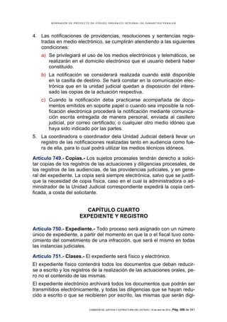 BORRADOR DE PROYECTO DE CÓDIGO ORGÁNICO INTEGRAL DE GARANTÍAS PENALES




4. Las notificaciones de providencias, resoluciones y sentencias regis-
   tradas en medio electrónico, se cumplirán atendiendo a las siguientes
   condiciones:
    a) Se privilegiará el uso de los medios electrónicos y telemáticos, se
       realizarán en el domicilio electrónico que el usuario deberá haber
       constituido.
    b) La notificación se considerará realizada cuando esté disponible
       en la casilla de destino. Se hará constar en la comunicación elec-
       trónica que en la unidad judicial quedan a disposición del intere-
       sado las copias de la actuación respectiva.
    c) Cuando la notificación deba practicarse acompañada de docu-
       mentos emitidos en soporte papel o cuando sea imposible la noti-
       ficación electrónica procederá la notificación mediante comunica-
       ción escrita entregada de manera personal, enviada al casillero
       judicial, por correo certificado; o cualquier otro medio idóneo que
       haya sido indicado por las partes.
5. La coordinadora o coordinador dela Unidad Judicial deberá llevar un
   registro de las notificaciones realizadas tanto en audiencia como fue-
   ra de ella, para lo cual podrá utilizar los medios técnicos idóneos.

Artículo 749.- Copias.- Los sujetos procesales tendrán derecho a solici-
tar copias de los registros de las actuaciones y diligencias procesales, de
los registros de las audiencias, de las providencias judiciales, y en gene-
ral del expediente. La copia será siempre electrónica, salvo que se justifi-
que la necesidad de copia física, caso en el cual la administradora o ad-
ministrador de la Unidad Judicial correspondiente expedirá la copia certi-
ficada, a costa del solicitante.


                         CAPÍTULO CUARTO
                       EXPEDIENTE Y REGISTRO

Artículo 750.- Expediente.- Todo proceso será asignado con un número
único de expediente, a partir del momento en que la o el fiscal tuvo cono-
cimiento del cometimiento de una infracción, que será el mismo en todas
las instancias judiciales.

Artículo 751.- Clases.- El expediente será físico y electrónico.
El expediente físico contendrá todos los documentos que deban reducir-
se a escrito y los registros de la realización de las actuaciones orales, pe-
ro no el contenido de las mismas.
El expediente electrónico archivará todos los documentos que podrán ser
transmitidos electrónicamente, y todas las diligencias que se hayan redu-
cido a escrito o que se recibieren por escrito, las mismas que serán digi-

                            COMISIÓN DE JUSTICIA Y ESTRUCTURA DEL ESTADO | 18 de abril de 2012 | Pág.   300 de 341
 