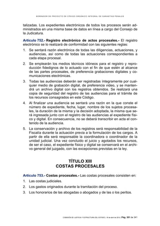 BORRADOR DE PROYECTO DE CÓDIGO ORGÁNICO INTEGRAL DE GARANTÍAS PENALES




talizadas. Los expedientes electrónicos de todos los procesos serán ad-
ministrados en una misma base de datos en línea a cargo del Consejo de
la Judicatura.

Artículo 752.- Registro electrónico de actos procesales.- El registro
electrónico se lo realizará de conformidad con las siguientes reglas:
1. Se sentará razón electrónica de todas las diligencias, actuaciones, y
   audiencias, así como de todas las actuaciones correspondientes a
   cada etapa procesal.
2. Se emplearán los medios técnicos idóneos para el registro y repro-
   ducción fidedignos de lo actuado con el fin de que estén al alcance
   de las partes procesales, de preferencia grabaciones digitales y co-
   municaciones electrónicas.
3. Todas las audiencias deberán ser registradas íntegramente por cual-
   quier medio de grabación digital, de preferencia video, y se manten-
   drá un archivo digital con los registros obtenidos. Se realizará una
   copia de seguridad del registro de las audiencias para el trámite de
   los recursos consagrados en este Código.
4. Al finalizar una audiencia se sentará una razón en la que conste el
   número de expediente, fecha, lugar, nombre de los sujetos procesa-
   les, la duración de la misma y la decisión adoptada, la misma que se-
   rá ingresada junto con el registro de las audiencias al expediente físi-
   co y digital. En consecuencia, no se deberá transcribir en acta el con-
   tenido de la audiencia.
5. La conservación y archivo de los registros será responsabilidad de la
   Fiscalía durante la actuación previa a la formulación de los cargos. A
   partir de ella será responsable la coordinadora o coordinador de la
   unidad judicial. Una vez concluido el juicio y agotados los recursos,
   de ser el caso, el expediente físico y digital se conservará en el archi-
   vo general del juzgado, con las excepciones previstas en la ley.


                           TÍTULO XIII
                       COSTAS PROCESALES

Artículo 753.- Costas procesales.- Las costas procesales consisten en:
1. Las costas judiciales.
2. Los gastos originados durante la tramitación del proceso.
3. Los honorarios de las abogadas o abogados y de las o los peritos.




                            COMISIÓN DE JUSTICIA Y ESTRUCTURA DEL ESTADO | 18 de abril de 2012 | Pág.   301 de 341
 