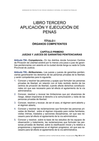 BORRADOR DE PROYECTO DE CÓDIGO ORGÁNICO INTEGRAL DE GARANTÍAS PENALES




            LIBRO TERCERO
      APLICACIÓN Y EJECUCIÓN DE
                PENAS

                          TÍTULO I
                    ÓRGANOS COMPETENTES

                     CAPÍTULO PRIMERO
        JUEZAS Y JUECES DE GARANTÍAS PENITENCIARIAS

Artículo 754.- Competencia.- En los distritos donde funcionen Centros
de Privación de Libertad existirá por lo menos una jueza o juez de garan-
tías penitenciarias con asiento en la ciudad donde tenga su sede la Corte
Provincial de Justicia.

Artículo 755.- Atribuciones.- Las juezas y jueces de garantías peniten-
ciarias garantizarán los derechos de las personas privadas de la libertad,
y serán competentes para lo siguiente:
1. Conocer y resolver las peticiones y quejas que formulen las personas
   privadas de libertad, en relación con el trato recibido dentro de los
   centros de privación de libertad, cuando afecte derechos constitucio-
   nales sin que sea necesario para tal efecto el agotamiento de la vía
   administrativa.
2. Conocer, resolver y revocar las limitaciones que por situaciones de
   riesgo, deban imponerse al derecho a la comunicación y visita de las
   personas privadas de libertad.
3. Conocer, resolver y revocar, de ser el caso, el régimen semi-abierto y
   el régimen abierto.
4. Conocer y resolver las reclamaciones que formulen las personas pri-
   vadas de libertad, sobre el régimen impuesto para visitas familiares,
   visitas íntimas, traslados y sanciones disciplinarias, sin que sea ne-
   cesario para tal efecto el agotamiento de la vía administrativa.
5. Conocer y resolver, sobre la base de los estudios de los equipos de
   observación y tratamiento, las reclamaciones que formulen las per-
   sonas privadas de libertad, sobre la clasificación inicial y lo relativo a
   progresiones y regresiones en el régimen progresivo, sin que sea ne-
   cesario para tal efecto el agotamiento de la vía administrativa.

                            COMISIÓN DE JUSTICIA Y ESTRUCTURA DEL ESTADO | 18 de abril de 2012 | Pág.   302 de 341
 