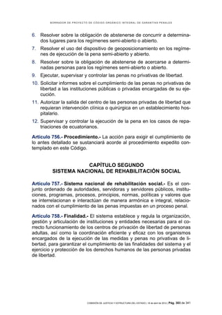 BORRADOR DE PROYECTO DE CÓDIGO ORGÁNICO INTEGRAL DE GARANTÍAS PENALES




6. Resolver sobre la obligación de abstenerse de concurrir a determina-
   dos lugares para los regímenes semi-abierto o abierto.
7. Resolver el uso del dispositivo de geoposicionamiento en los regíme-
   nes de ejecución de la pena semi-abierto y abierto.
8. Resolver sobre la obligación de abstenerse de acercarse a determi-
   nadas personas para los regímenes semi-abierto o abierto.
9. Ejecutar, supervisar y controlar las penas no privativas de libertad.
10. Solicitar informes sobre el cumplimiento de las penas no privativas de
    libertad a las instituciones públicas o privadas encargadas de su eje-
    cución.
11. Autorizar la salida del centro de las personas privadas de libertad que
    requieran intervención clínica o quirúrgica en un establecimiento hos-
    pitalario.
12. Supervisar y controlar la ejecución de la pena en los casos de repa-
    triaciones de ecuatorianos.

Artículo 756.- Procedimiento.- La acción para exigir el cumplimiento de
lo antes detallado se sustanciará acorde al procedimiento expedito con-
templado en este Código.


                     CAPÍTULO SEGUNDO
         SISTEMA NACIONAL DE REHABILITACIÓN SOCIAL

Artículo 757.- Sistema nacional de rehabilitación social.- Es el con-
junto ordenado de autoridades, servidoras y servidores públicos, institu-
ciones, programas, procesos, principios, normas, políticas y valores que
se interrelacionan e interactúan de manera armónica e integral, relacio-
nados con el cumplimiento de las penas impuestas en un proceso penal.

Artículo 758.- Finalidad.- El sistema establece y regula la organización,
gestión y articulación de instituciones y entidades necesarias para el co-
rrecto funcionamiento de los centros de privación de libertad de personas
adultas, así como la coordinación eficiente y eficaz con los organismos
encargados de la ejecución de las medidas y penas no privativas de li-
bertad, para garantizar el cumplimiento de las finalidades del sistema y el
ejercicio y protección de los derechos humanos de las personas privadas
de libertad.




                            COMISIÓN DE JUSTICIA Y ESTRUCTURA DEL ESTADO | 18 de abril de 2012 | Pág.   303 de 341
 