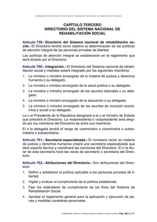 BORRADOR DE PROYECTO DE CÓDIGO ORGÁNICO INTEGRAL DE GARANTÍAS PENALES




                       CAPÍTULO TERCERO
               DIRECTORIO DEL SISTEMA NACIONAL DE
                     REHABILITACIÓN SOCIAL

Artículo 759.- Directorio del Sistema nacional de rehabilitación so-
cial.- El Directorio tendrá como objetivo la determinación de las políticas
de atención integral de las personas privadas de libertad.
Las políticas de atención integral se establecerán en el reglamento que
será dictado por el Directorio.

Artículo 760.- Integración.- El Directorio del Sistema nacional de rehabi-
litación social y medidas estará integrado por los siguientes miembros:
1. La ministra o ministro encargado de la materia de justicia y derechos
   humanos o su delegado.
2. La ministra o ministro encargado de la salud pública o su delegado.
3. La ministra o ministro encargado de los asuntos laborales o su dele-
   gado.
4. La ministra o ministro encargado de la educación o su delegado.
5. La ministra o ministro encargado de los asuntos de inclusión econó-
   mica y social o su delegado.
La o el Presidente de la República designará a la o el ministro de Estado
que presidirá el Directorio. La vicepresidenta o vicepresidente será elegi-
do por los miembros del Directorio de entre sus miembros.
El o la delegada tendrá el rango de viceministro o viceministra o subse-
cretario o subsecretaria.

Artículo 761.- Secretaría especializada.- El ministerio rector en materia
de justicia y derechos humanos creará una secretaría especializada que
dará soporte técnico y coordinará las reuniones del Directorio. El o la titu-
lar de esta secretaría hará las veces de secretario o secretaria del Direc-
torio.

Artículo 762.- Atribuciones del Directorio.- Son atribuciones del Direc-
torio:
1. Definir y establecer la política aplicable a las personas privadas de li-
   bertad.
2. Vigilar y evaluar el cumplimiento de la política establecida.
3. Fijar los estándares de cumplimiento de los fines del Sistema de
   Rehabilitación Social.
4. Aprobar el reglamento general para la aplicación y ejecución de pe-
   nas y medidas cautelares personales.


                            COMISIÓN DE JUSTICIA Y ESTRUCTURA DEL ESTADO | 18 de abril de 2012 | Pág.   304 de 341
 