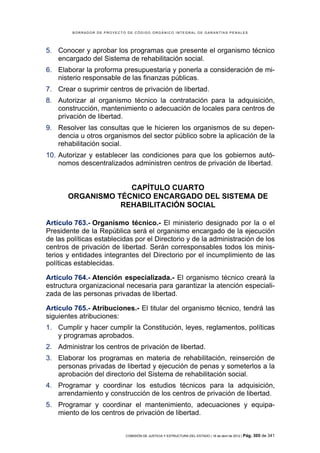 BORRADOR DE PROYECTO DE CÓDIGO ORGÁNICO INTEGRAL DE GARANTÍAS PENALES




5. Conocer y aprobar los programas que presente el organismo técnico
   encargado del Sistema de rehabilitación social.
6. Elaborar la proforma presupuestaria y ponerla a consideración de mi-
   nisterio responsable de las finanzas públicas.
7. Crear o suprimir centros de privación de libertad.
8. Autorizar al organismo técnico la contratación para la adquisición,
   construcción, mantenimiento o adecuación de locales para centros de
   privación de libertad.
9. Resolver las consultas que le hicieren los organismos de su depen-
   dencia u otros organismos del sector público sobre la aplicación de la
   rehabilitación social.
10. Autorizar y establecer las condiciones para que los gobiernos autó-
    nomos descentralizados administren centros de privación de libertad.


                    CAPÍTULO CUARTO
       ORGANISMO TÉCNICO ENCARGADO DEL SISTEMA DE
                  REHABILITACIÓN SOCIAL

Artículo 763.- Organismo técnico.- El ministerio designado por la o el
Presidente de la República será el organismo encargado de la ejecución
de las políticas establecidas por el Directorio y de la administración de los
centros de privación de libertad. Serán corresponsables todos los minis-
terios y entidades integrantes del Directorio por el incumplimiento de las
políticas establecidas.

Artículo 764.- Atención especializada.- El organismo técnico creará la
estructura organizacional necesaria para garantizar la atención especiali-
zada de las personas privadas de libertad.

Artículo 765.- Atribuciones.- El titular del organismo técnico, tendrá las
siguientes atribuciones:
1. Cumplir y hacer cumplir la Constitución, leyes, reglamentos, políticas
   y programas aprobados.
2. Administrar los centros de privación de libertad.
3. Elaborar los programas en materia de rehabilitación, reinserción de
   personas privadas de libertad y ejecución de penas y someterlos a la
   aprobación del directorio del Sistema de rehabilitación social.
4. Programar y coordinar los estudios técnicos para la adquisición,
   arrendamiento y construcción de los centros de privación de libertad.
5. Programar y coordinar el mantenimiento, adecuaciones y equipa-
   miento de los centros de privación de libertad.


                            COMISIÓN DE JUSTICIA Y ESTRUCTURA DEL ESTADO | 18 de abril de 2012 | Pág.   305 de 341
 