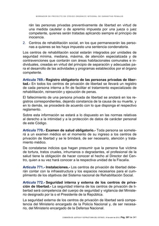 BORRADOR DE PROYECTO DE CÓDIGO ORGÁNICO INTEGRAL DE GARANTÍAS PENALES




    rán las personas privadas preventivamente de libertad en virtud de
    una medida cautelar o de apremio impuesta por una jueza o juez
    competente, quienes serán tratadas aplicando siempre el principio de
    inocencia.
2. Centros de rehabilitación social, en los que permanecerán las perso-
   nas a quienes se les haya impuesto una sentencia condenatoria.
Los centros de rehabilitación social estarán integrados por unidades de
seguridad mínima, mediana, máxima, de atención especializada y de
contravenciones que contarán con áreas habitacionales comunales e in-
dividuales, creadas en virtud del principio de separación y adecuadas pa-
ra el desarrollo de las actividades y programas establecidos por el órgano
competente.

Artículo 769.- Registro obligatorio de las personas privadas de liber-
tad.- En todos los centros de privación de libertad se llevará un registro
de cada persona interna a fin de facilitar el tratamiento especializado de
rehabilitación, reinserción y ejecución de penas.
El fallecimiento de una persona privada de libertad se anotará en los re-
gistros correspondientes, dejando constancia de la causa de su muerte, y
en lo demás, se procederá de acuerdo con lo que disponga el respectivo
reglamento.
Sobre esta información se estará a lo dispuesto en las normas relativas
al derecho a la intimidad y a la protección de datos de carácter personal
de este Código.

Artículo 770.- Examen de salud obligatorio.- Toda persona se somete-
rá a un examen médico en el momento de su ingreso a los centros de
privación de libertad y se le brindará, de ser necesario, atención y trata-
miento médico.
De constatarse indicios que hagan presumir que la persona fue víctima
de tortura, tratos crueles, inhumanos o degradantes, el profesional de la
salud tiene la obligación de hacer conocer el hecho al Director del Cen-
tro, quien a su vez hará conocer a la respectiva unidad de la Fiscalía.

Artículo 771.- Instalaciones.- Los centros de privación de libertad debe-
rán contar con la infraestructura y los espacios necesarios para el cum-
plimiento de los objetivos del Sistema nacional de Rehabilitación Social.

Artículo 772.- Seguridad interna y externa de los centros de priva-
ción de libertad.- La seguridad interna de los centros de privación de li-
bertad será competencia del cuerpo de seguridad y vigilancia del Ministe-
rio designado por la o el Presidente de la República.
La seguridad externa de los centros de privación de libertad será compe-
tencia del Ministerio encargado de la Policía Nacional y, de ser necesa-
rio, del Ministerio encargado de la Defensa Nacional.

                            COMISIÓN DE JUSTICIA Y ESTRUCTURA DEL ESTADO | 18 de abril de 2012 | Pág.   307 de 341
 
