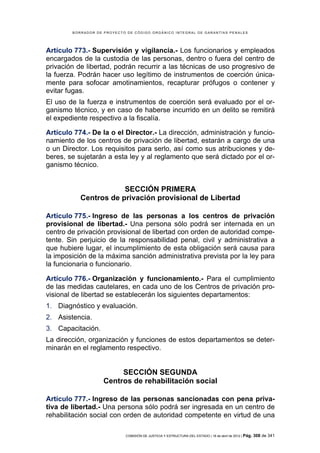 BORRADOR DE PROYECTO DE CÓDIGO ORGÁNICO INTEGRAL DE GARANTÍAS PENALES




Artículo 773.- Supervisión y vigilancia.- Los funcionarios y empleados
encargados de la custodia de las personas, dentro o fuera del centro de
privación de libertad, podrán recurrir a las técnicas de uso progresivo de
la fuerza. Podrán hacer uso legítimo de instrumentos de coerción única-
mente para sofocar amotinamientos, recapturar prófugos o contener y
evitar fugas.
El uso de la fuerza e instrumentos de coerción será evaluado por el or-
ganismo técnico, y en caso de haberse incurrido en un delito se remitirá
el expediente respectivo a la fiscalía.

Artículo 774.- De la o el Director.- La dirección, administración y funcio-
namiento de los centros de privación de libertad, estarán a cargo de una
o un Director. Los requisitos para serlo, así como sus atribuciones y de-
beres, se sujetarán a esta ley y al reglamento que será dictado por el or-
ganismo técnico.


                       SECCIÓN PRIMERA
           Centros de privación provisional de Libertad

Artículo 775.- Ingreso de las personas a los centros de privación
provisional de libertad.- Una persona sólo podrá ser internada en un
centro de privación provisional de libertad con orden de autoridad compe-
tente. Sin perjuicio de la responsabilidad penal, civil y administrativa a
que hubiere lugar, el incumplimiento de esta obligación será causa para
la imposición de la máxima sanción administrativa prevista por la ley para
la funcionaria o funcionario.

Artículo 776.- Organización y funcionamiento.- Para el cumplimiento
de las medidas cautelares, en cada uno de los Centros de privación pro-
visional de libertad se establecerán los siguientes departamentos:
1. Diagnóstico y evaluación.
2. Asistencia.
3. Capacitación.
La dirección, organización y funciones de estos departamentos se deter-
minarán en el reglamento respectivo.


                         SECCIÓN SEGUNDA
                    Centros de rehabilitación social

Artículo 777.- Ingreso de las personas sancionadas con pena priva-
tiva de libertad.- Una persona sólo podrá ser ingresada en un centro de
rehabilitación social con orden de autoridad competente en virtud de una

                            COMISIÓN DE JUSTICIA Y ESTRUCTURA DEL ESTADO | 18 de abril de 2012 | Pág.   308 de 341
 