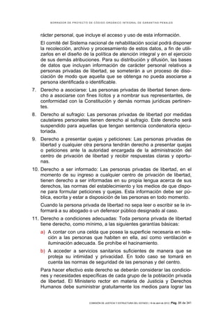 BORRADOR DE PROYECTO DE CÓDIGO ORGÁNICO INTEGRAL DE GARANTÍAS PENALES




   rácter personal, que incluye el acceso y uso de esta información.
   El comité del Sistema nacional de rehabilitación social podrá disponer
   la recolección, archivo y procesamiento de estos datos, a fin de utili-
   zarlos en el diseño de la política de atención integral y en el ejercicio
   de sus demás atribuciones. Para su distribución y difusión, las bases
   de datos que incluyan información de carácter personal relativos a
   personas privadas de libertad, se someterán a un proceso de diso-
   ciación de modo que aquella que se obtenga no pueda asociarse a
   persona identificada o identificable.
7. Derecho a asociarse: Las personas privadas de libertad tienen dere-
   cho a asociarse con fines lícitos y a nombrar sus representantes, de
   conformidad con la Constitución y demás normas jurídicas pertinen-
   tes.
8. Derecho al sufragio: Las personas privadas de libertad por medidas
   cautelares personales tienen derecho al sufragio. Este derecho será
   suspendido para aquellas que tengan sentencia condenatoria ejecu-
   toriada.
9. Derecho a presentar quejas y peticiones: Las personas privadas de
   libertad y cualquier otra persona tendrán derecho a presentar quejas
   o peticiones ante la autoridad encargada de la administración del
   centro de privación de libertad y recibir respuestas claras y oportu-
   nas.
10. Derecho a ser informado: Las personas privadas de libertad, en el
    momento de su ingreso a cualquier centro de privación de libertad,
    tienen derecho a ser informadas en su propia lengua acerca de sus
    derechos, las normas del establecimiento y los medios de que dispo-
    ne para formular peticiones y quejas. Esta información debe ser pú-
    blica, escrita y estar a disposición de las personas en todo momento.
   Cuando la persona privada de libertad no sepa leer o escribir se le in-
   formará a su abogado o un defensor público designado al caso.
11. Derecho a condiciones adecuadas: Toda persona privada de libertad
    tiene derecho, como mínimo, a las siguientes garantías básicas:
   a) A contar con una celda que posea la superficie necesaria en rela-
      ción a las personas que habiten en ella, así como ventilación e
      iluminación adecuada. Se prohíbe el hacinamiento.
   b) A acceder a servicios sanitarios suficientes de manera que se
      proteja su intimidad y privacidad. En todo caso se tomará en
      cuenta las normas de seguridad de las personas y del centro.
   Para hacer efectivo este derecho se deberán considerar las condicio-
   nes y necesidades específicas de cada grupo de la población privada
   de libertad. El Ministerio rector en materia de Justicia y Derechos
   Humanos debe suministrar gratuitamente los medios para lograr las


                             COMISIÓN DE JUSTICIA Y ESTRUCTURA DEL ESTADO | 18 de abril de 2012 | Pág.   31 de 341
 