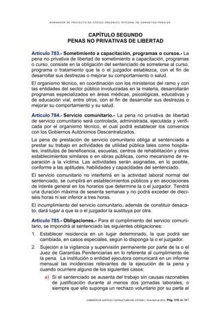 BORRADOR DE PROYECTO DE CÓDIGO ORGÁNICO INTEGRAL DE GARANTÍAS PENALES




                        CAPÍTULO SEGUNDO
                  PENAS NO PRIVATIVAS DE LIBERTAD

Artículo 783.- Sometimiento a capacitación, programas o cursos.- La
pena no privativa de libertad de sometimiento a capacitación, programas
o curso, consiste en la obligación del sentenciado de someterse al curso,
programa o tratamiento que la o el juzgador establezca, con el fin de
desarrollar sus destrezas o mejorar su comportamiento o salud.
El organismo técnico, en coordinación con los ministerios del ramo y con
las entidades del sector público involucradas en la materia, desarrollarán
programas especializados en áreas médicas, psicológicas, educativas y
de educación vial, entre otros, con el fin de desarrollar sus destrezas o
mejorar su comportamiento y su salud.

Artículo 784.- Servicio comunitario.- La pena no privativa de libertad
de servicio comunitario será controlada, administrada, ejecutada y verifi-
cada por el organismo técnico, el cual podrá establecer los convenios
con los Gobiernos Autónomos Descentralizados.
La pena de prestación de servicio comunitario obliga al sentenciado a
prestar su trabajo en actividades de utilidad pública tales como hospita-
les, institutos de beneficencia, escuelas, centros de rehabilitación y otros
establecimientos similares o en obras públicas, como mecanismo de re-
paración a la víctima. Las actividades serán asignadas, en lo posible,
conforme a las aptitudes, habilidades y capacidades del sentenciado.
El servicio comunitario no interferirá en la actividad laboral normal del
sentenciado, se cumplirá en establecimientos públicos y en asociaciones
de interés general en los horarios que determine la o el juzgador. Tendrá
una duración máxima de sesenta semanas y no podrá exceder de dieci-
séis horas ni ser inferior a tres horas.
El incumplimiento del servicio comunitario, además de constituir desaca-
to, dará lugar a que la o el juzgador la sustituya por otra.

Artículo 785.- Obligaciones.- Para el cumplimiento del servicio comuni-
tario, se impondrá al sentenciado las siguientes obligaciones:
1. Establecer residencia en un lugar determinado, la que podrá ser
   cambiada, en casos especiales, según lo disponga la o el juzgador.
2. Sujeción a la vigilancia y supervisión permanente por parte de la o el
   Juez de Garantías Penitenciarias en lo referente al cumplimiento de
   la pena. La institución o entidad ejecutora comunicará en un informe
   mensual las incidencias relevantes de la ejecución de la pena y
   cuando ocurriere alguno de los siguientes casos:
      a) Si el sentenciado se ausenta del trabajo sin causas razonables
         de justificación durante al menos dos jornadas laborales, o
         siempre que ello suponga un rechazo voluntario por su parte al

                            COMISIÓN DE JUSTICIA Y ESTRUCTURA DEL ESTADO | 18 de abril de 2012 | Pág.   310 de 341
 