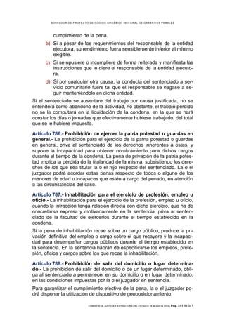 BORRADOR DE PROYECTO DE CÓDIGO ORGÁNICO INTEGRAL DE GARANTÍAS PENALES




          cumplimiento de la pena.
      b) Si a pesar de los requerimientos del responsable de la entidad
         ejecutora, su rendimiento fuera sensiblemente inferior al mínimo
         exigible.
      c) Si se opusiere o incumpliere de forma reiterada y manifiesta las
         instrucciones que le diere el responsable de la entidad ejecuto-
         ra.
      d) Si por cualquier otra causa, la conducta del sentenciado a ser-
         vicio comunitario fuere tal que el responsable se negase a se-
         guir manteniéndolo en dicha entidad.
Si el sentenciado se ausentare del trabajo por causa justificada, no se
entenderá como abandono de la actividad, no obstante, el trabajo perdido
no se le computará en la liquidación de la condena, en la que se hará
constar los días o jornadas que efectivamente hubiese trabajado, del total
que se le hubiere impuesto.

Artículo 786.- Prohibición de ejercer la patria potestad o guardas en
general.- La prohibición para el ejercicio de la patria potestad o guardas
en general, priva al sentenciado de los derechos inherentes a estas, y
supone la incapacidad para obtener nombramiento para dichos cargos
durante el tiempo de la condena. La pena de privación de la patria potes-
tad implica la pérdida de la titularidad de la misma, subsistiendo los dere-
chos de los que sea titular la o el hijo respecto del sentenciado. La o el
juzgador podrá acordar estas penas respecto de todos o alguno de los
menores de edad o incapaces que estén a cargo del penado, en atención
a las circunstancias del caso.

Artículo 787.- Inhabilitación para el ejercicio de profesión, empleo u
oficio.- La inhabilitación para el ejercicio de la profesión, empleo u oficio,
cuando la infracción tenga relación directa con dicho ejercicio, que ha de
concretarse expresa y motivadamente en la sentencia, priva al senten-
ciado de la facultad de ejercerlos durante el tiempo establecido en la
condena.
Si la pena de inhabilitación recae sobre un cargo público, produce la pri-
vación definitiva del empleo o cargo sobre el que recayere y la incapaci-
dad para desempeñar cargos públicos durante el tiempo establecido en
la sentencia. En la sentencia habrán de especificarse los empleos, profe-
sión, oficios y cargos sobre los que recae la inhabilitación.

Artículo 788.- Prohibición de salir del domicilio o lugar determina-
do.- La prohibición de salir del domicilio o de un lugar determinado, obli-
ga al sentenciado a permanecer en su domicilio o en lugar determinado,
en las condiciones impuestas por la o el juzgador en sentencia.
Para garantizar el cumplimiento efectivo de la pena, la o el juzgador po-
drá disponer la utilización de dispositivo de geoposicionamiento.

                             COMISIÓN DE JUSTICIA Y ESTRUCTURA DEL ESTADO | 18 de abril de 2012 | Pág.   311 de 341
 