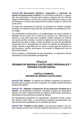 BORRADOR DE PROYECTO DE CÓDIGO ORGÁNICO INTEGRAL DE GARANTÍAS PENALES




Artículo 789.- Revocatoria definitiva, suspensión o reducción de
puntos de licencia para conducir.- La revocatoria definitiva, o suspen-
sión de autorización o licencia para conducir cualquier tipo de vehículo
obliga al sentenciado a cumplir con la pena impuesta por la jueza o juez
de tránsito por el tiempo que determine la condena o hasta un máximo de
cuatro años.
En todas las infracciones de tránsito se condenará al infractor obligato-
riamente a la reducción de puntos de conformidad a lo establecido en es-
te Código.
Los conductores profesionales y no profesionales que hayan perdido la
totalidad de los puntos de su licencia de conducir, por infracciones de
tránsito y cuya pena haya sido cumplida, podrán recuperar su licencia
con quince puntos, siempre y cuando la vigencia de su licencia haya su-
perado los dos años y medio, y hayan aprobado un curso de capacitación
relacionado con la actualización de temas en materia de transporte te-
rrestre, tránsito y seguridad vial no menor a treinta días de duración en
las Escuelas o centros autorizados, de acuerdo al Reglamento que se
dicte para el efecto.
Para el efectivo cumplimiento de esta disposición, el organismo técnico
coordinará con las autoridades competentes.


                 TÍTULO III
RÉGIMEN DE MEDIDAS CAUTELARES PERSONALES Y
           REHABILITACIÓN SOCIAL

                        CAPÍTULO PRIMERO
                  RÉGIMEN DE MEDIDAS CAUTELARES

Artículo 790.- Ámbito.- El régimen de medidas cautelares se aplicará a
las personas a quienes se les ha impuesto una medida cautelar personal
privativa de libertad.

Artículo 791.- Régimen ocupacional de las personas privadas de li-
bertad.- Las actividades educativas, culturales, sociales, de capacitación
laboral y de salud integral tendrán por objetivo potencializar destrezas y
habilidades de las personas privadas de libertad.
Se establecerán programas de capacitación, educación formal, educa-
ción técnica, entre otras, y se promoverá iniciativas ocupacionales pro-
pias previamente aprobadas por la autoridad del centro.

Artículo 792.- Traslado a otro centro.- Las personas sujetas a una me-
dida cautelar privativa de la libertad deberán permanecer en el centro de

                            COMISIÓN DE JUSTICIA Y ESTRUCTURA DEL ESTADO | 18 de abril de 2012 | Pág.   312 de 341
 