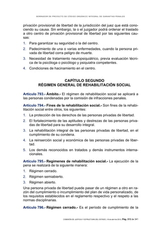 BORRADOR DE PROYECTO DE CÓDIGO ORGÁNICO INTEGRAL DE GARANTÍAS PENALES




privación provisional de libertad de la jurisdicción del juez que está cono-
ciendo su causa. Sin embargo, la o el juzgador podrá ordenar el traslado
a otro centro de privación provisional de libertad por las siguientes cau-
sas:
1. Para garantizar su seguridad o la del centro.
2. Padecimiento de una o varias enfermedades, cuando la persona pri-
   vada de libertad corra peligro de muerte.
3. Necesidad de tratamiento neuropsiquiátrico, previa evaluación técni-
   ca de la psicóloga o psicólogo y psiquiatra competentes.
4. Condiciones de hacinamiento en el centro.


                     CAPÍTULO SEGUNDO
          RÉGIMEN GENERAL DE REHABILITACIÓN SOCIAL

Artículo 793.- Ámbito.- El régimen de rehabilitación social se aplicará a
las personas condenadas por la comisión de infracciones penales.

Artículo 794.- Fines de la rehabilitación social.- Son fines de la rehabi-
litación social entre otros, los siguientes:
1. La protección de los derechos de las personas privadas de libertad.
2. El fortalecimiento de las aptitudes y destrezas de las personas priva-
   das de libertad para su desarrollo integral.
3. La rehabilitación integral de las personas privadas de libertad, en el
   cumplimiento de su condena.
4. La reinserción social y económica de las personas privadas de liber-
   tad.
5. Los demás reconocidos en tratados y demás instrumentos interna-
   cionales.

Artículo 795.- Regímenes de rehabilitación social.- La ejecución de la
pena se realizará de la siguiente manera:
1. Régimen cerrado.
2. Régimen semiabierto.
3. Régimen abierto.
Una persona privada de libertad puede pasar de un régimen a otro en ra-
zón del cumplimiento o incumplimiento del plan de vida personalizado, de
los requisitos establecidos en el reglamento respectivo y el respeto a las
normas disciplinarias.

Artículo 796.- Régimen cerrado.- Es el período de cumplimiento de la


                            COMISIÓN DE JUSTICIA Y ESTRUCTURA DEL ESTADO | 18 de abril de 2012 | Pág.   313 de 341
 