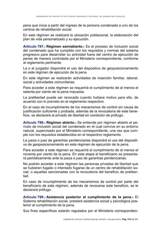 BORRADOR DE PROYECTO DE CÓDIGO ORGÁNICO INTEGRAL DE GARANTÍAS PENALES




pena que inicia a partir del ingreso de la persona condenada a uno de los
centros de rehabilitación social.
En este régimen se realizará la ubicación poblacional, la elaboración del
plan de vida personalizado y su ejecución.

Artículo 797.- Régimen semiabierto.- Es el proceso de inclusión social
del condenado que ha cumplido con los requisitos y normas del sistema
progresivo para desarrollar su actividad fuera del centro de ejecución de
penas de manera controlada por el Ministerio correspondiente, conforme
al reglamento pertinente.
La o el juzgador dispondrá el uso del dispositivo de geoposicionamiento
en este régimen de ejecución de la pena.
En este régimen se realizarán actividades de inserción familiar, laboral,
social y actividades comunitarias.
Para acceder a este régimen se requerirá el cumplimiento de al menos el
setenta por ciento de la pena impuesta.
La prelibertad puede ser revocada cuando hubiere motivo para ello, de
acuerdo con lo previsto en el reglamento respectivo.
En el caso de incumplimiento de los mecanismos de control sin causa de
justificación suficiente y probada, además de la revocatoria de este bene-
ficio, se declarará al privado de libertad en condición de prófugo.

Artículo 798.- Régimen abierto.- Se entiende por régimen abierto el pe-
ríodo de inclusión social del condenado en el cual convive en su entorno
natural, supervisado por el Ministerio correspondiente, una vez que cum-
ple con los requisitos establecidos en el respectivo reglamento.
La jueza o juez de garantías penitenciarias dispondrá el uso del dispositi-
vo de geoposicionamiento en este régimen de ejecución de la pena.
Para acceder a este régimen se requerirá el cumplimiento de al menos el
noventa por ciento de la pena. En esta etapa el beneficiario se presenta-
rá periódicamente ante la jueza o juez de garantías penitenciarias.
No podrán acceder a este régimen las personas privadas de libertad que
se hubieren fugado o intentado fugarse de un centro de rehabilitación so-
cial, o aquellas sancionadas con la revocatoria del beneficio de preliber-
tad.
En caso de incumplimiento de los mecanismos de control por parte del
beneficiario de este régimen, además de revocarse este beneficio, se le
declarará prófugo.

Artículo 799.- Asistencia posterior al cumplimiento de la pena.- El
Sistema rehabilitación social, prestará asistencia social y psicológica pos-
terior al cumplimiento de la pena.
Sus fines específicos estarán regulados por el Ministerio correspondien-

                            COMISIÓN DE JUSTICIA Y ESTRUCTURA DEL ESTADO | 18 de abril de 2012 | Pág.   314 de 341
 