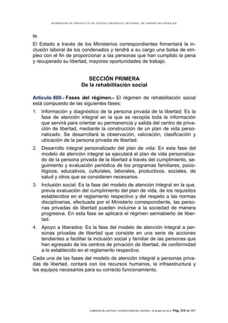 BORRADOR DE PROYECTO DE CÓDIGO ORGÁNICO INTEGRAL DE GARANTÍAS PENALES




te.
El Estado a través de los Ministerios correspondientes fomentará la in-
clusión laboral de los condenados y tendrá a su cargo una bolsa de em-
pleo con el fin de proporcionar a las personas que han cumplido la pena
y recuperado su libertad, mayores oportunidades de trabajo.


                           SECCIÓN PRIMERA
                        De la rehabilitación social

Artículo 800.- Fases del régimen.- El régimen de rehabilitación social
está compuesto de las siguientes fases:
1. Información y diagnóstico de la persona privada de la libertad: Es la
   fase de atención integral en la que se recopila toda la información
   que servirá para orientar su permanencia y salida del centro de priva-
   ción de libertad, mediante la construcción de un plan de vida perso-
   nalizado. Se desarrollará la observación, valoración, clasificación y
   ubicación de la persona privada de libertad.
2. Desarrollo integral personalizado del plan de vida: En esta fase del
   modelo de atención integral se ejecutará el plan de vida personaliza-
   do de la persona privada de la libertad a través del cumplimiento, se-
   guimiento y evaluación periódica de los programas familiares, psico-
   lógicos, educativos, culturales, laborales, productivos, sociales, de
   salud y otros que se consideren necesarios.
3. Inclusión social: Es la fase del modelo de atención integral en la que,
   previa evaluación del cumplimiento del plan de vida, de los requisitos
   establecidos en el reglamento respectivo y del respeto a las normas
   disciplinarias, efectuada por el Ministerio correspondiente, las perso-
   nas privadas de libertad pueden incluirse a la sociedad de manera
   progresiva. En esta fase se aplicará el régimen semiabierto de liber-
   tad.
4. Apoyo a liberados: Es la fase del modelo de atención integral a per-
   sonas privadas de libertad que consiste en una serie de acciones
   tendientes a facilitar la inclusión social y familiar de las personas que
   han egresado de los centros de privación de libertad, de conformidad
   a lo establecido en el reglamento respectivo.
Cada una de las fases del modelo de atención integral a personas priva-
das de libertad, contará con los recursos humanos, la infraestructura y
los equipos necesarios para su correcto funcionamiento.




                            COMISIÓN DE JUSTICIA Y ESTRUCTURA DEL ESTADO | 18 de abril de 2012 | Pág.   315 de 341
 