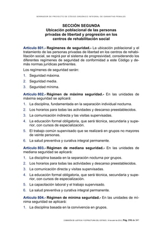 BORRADOR DE PROYECTO DE CÓDIGO ORGÁNICO INTEGRAL DE GARANTÍAS PENALES




                       SECCIÓN SEGUNDA
              Ubicación poblacional de las personas
              privadas de libertad y progresión en los
                  centros de rehabilitación social

Artículo 801.- Regímenes de seguridad.- La ubicación poblacional y el
tratamiento de las personas privadas de libertad en los centros de rehabi-
litación social, se regirá por el sistema de progresividad, considerando los
diferentes regímenes de seguridad de conformidad a este Código y de-
más normas jurídicas pertinentes.
Los regímenes de seguridad serán:
1. Seguridad máxima.
2. Seguridad media.
3. Seguridad mínima.

Artículo 802.- Régimen de máxima seguridad.- En las unidades de
máxima seguridad se aplicará:
1. La disciplina, fundamentada en la separación individual nocturna.
2. Los horarios para todas las actividades y descanso preestablecidos.
3. La comunicación indirecta y las visitas supervisadas.
4. La educación formal obligatoria, que será técnica, secundaria y supe-
   rior, con cursos de especialización.
5. El trabajo común supervisado que se realizará en grupos no mayores
   de veinte personas.
6. La salud preventiva y curativa integral permanente.

Artículo 803.- Régimen de mediana seguridad.- En las unidades de
mediana seguridad se aplicará:
1. La disciplina basada en la separación nocturna por grupos.
2. Los horarios para todas las actividades y descanso preestablecidos.
3. La comunicación directa y visitas supervisadas.
4. La educación formal obligatoria, que será técnica, secundaria y supe-
   rior, con cursos de especialización.
5. La capacitación laboral y el trabajo supervisado.
6. La salud preventiva y curativa integral permanente.

Artículo 804.- Régimen de mínima seguridad.- En las unidades de mí-
nima seguridad se aplicará:
1. La disciplina basada en la convivencia en grupos.


                            COMISIÓN DE JUSTICIA Y ESTRUCTURA DEL ESTADO | 18 de abril de 2012 | Pág.   316 de 341
 