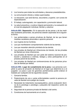 BORRADOR DE PROYECTO DE CÓDIGO ORGÁNICO INTEGRAL DE GARANTÍAS PENALES




2. Los horarios para todas las actividades y descanso preestablecidos.
3. La comunicación directa y visitas supervisadas.
4. La educación, que será técnica, secundaria y superior, con cursos de
   especialización.
5. El trabajo, autorregulado, con capacitación y promoción laboral.
6. La salud preventiva y curativa integral permanente y la evaluación en
   el nivel de adaptación individual, familiar y colectiva.

Artículo 805.- Separación.- En la ejecución de las penas y de las medi-
das cautelares personales, las personas estarán separadas de la siguien-
te forma:
1. Las sentenciadas a penas privativas de libertad, de las que tienen
   medidas cautelares personales o apremio personal.
2. Las mujeres de los hombres.
3. Las que manifestaren comportamiento violento de las demás.
4. Las que necesitan atención prioritaria de las demás.
5. Las privadas de libertad por infracciones de tránsito, de las privadas
   de libertad por otras infracciones.
6. Las privadas de libertad que son parte del sistema nacional de pro-
   tección y asistencia a víctimas, testigos y otros participantes en el
   proceso penal de las demás.
7. Las privadas de libertad por contravenciones de las personas priva-
   das de libertad por delitos.

Artículo 806.- Lugar de cumplimiento de la pena.- Las personas cum-
plirán la pena de privación de libertad en el lugar que determine la o el
juzgador. La jueza o juez de garantías penitenciarias podrá ordenar el
traslado por cualquiera de las siguientes causas:
1. Cercanía familiar.
2. Padecimiento de una o varias enfermedades cuando la persona pri-
   vada de libertad corra peligro de muerte.
3. Necesidad de tratamiento neuropsiquiátrico, previa evaluación técni-
   ca de la psicóloga o psicólogo y psiquiatra del respectivo centro de
   detención.
4. Seguridad de la persona privada de libertad o del centro.
5. Condiciones de hacinamiento en el centro.




                            COMISIÓN DE JUSTICIA Y ESTRUCTURA DEL ESTADO | 18 de abril de 2012 | Pág.   317 de 341
 