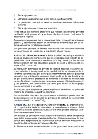 BORRADOR DE PROYECTO DE CÓDIGO ORGÁNICO INTEGRAL DE GARANTÍAS PENALES




2. El trabajo productivo.
3. El trabajo ocupacional que forme parte de un tratamiento.
4. La prestación personal en servicios auxiliares comunes del estable-
   cimiento.
5. El trabajo artesanal, intelectual y artístico.
Todo trabajo directamente productivo que realicen las personas privadas
de libertad será remunerado y se desarrollará en óptimas condiciones de
seguridad e higiene.
Se promoverá cualquier forma ocupacional lícita, cooperativas, microem-
presas, y asociaciones según los lineamientos determinados por el Sis-
tema nacional de rehabilitación social.
Las personas privadas de libertad que establezcan relaciones laborales
de dependencia se regirán por la legislación laboral vigente.

Artículo 811.- Remuneraciones.- Toda actividad laboral que realice la
persona privada de libertad en la que se establezca una relación de de-
pendencia, será remunerada conforme a la ley, salvo que las labores
tengan relación con las actividades propias de aseo y conservación del
espacio físico personal.
La retribución del trabajo del privado de libertad deducido los aportes co-
rrespondientes a la seguridad social, se distribuirán simultáneamente en
la forma siguiente: diez por ciento para indemnizar los daños y perjuicios
causados por la infracción conforme disponga la sentencia, treinta y cin-
co por ciento para la prestación de alimentos y atender las necesidades
de sus familiares, veinticinco por ciento para adquirir objetos de consumo
y uso personal, y el último treinta por ciento para formar un fondo propio
que se entregará a su salida.
El producto del trabajo de las personas privadas de libertad no podrá ser
materia de embargo, secuestro o retención.
Las actividades laborales, emprendimientos o iniciativas productivas de-
berán realizarse en los centros de privación de libertad, de conformidad
con lo establecido en este Código.

Artículo 812.- Eje de educación, cultura y deporte.- El organismo téc-
nico organizará actividades educativas de acuerdo con el sistema oficial,
de manera que las personas privadas de libertad puedan alcanzar las ti-
tulaciones correspondientes.
Los niveles de educación inicial, básica y bachillerato serán obligatorios
para todas las personas privadas de libertad. El sistema nacional de edu-
cación será responsable de la prestación de los servicios educativos al
interior de los centros de privación de libertad.
El Sistema nacional de rehabilitación social promoverá la educación su-


                             COMISIÓN DE JUSTICIA Y ESTRUCTURA DEL ESTADO | 18 de abril de 2012 | Pág.   319 de 341
 