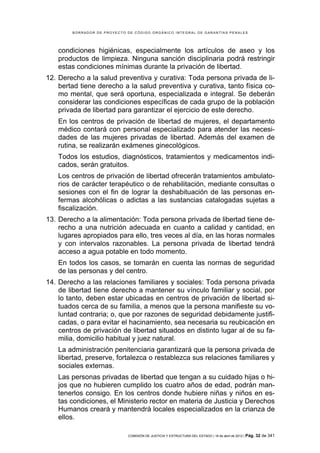 BORRADOR DE PROYECTO DE CÓDIGO ORGÁNICO INTEGRAL DE GARANTÍAS PENALES




    condiciones higiénicas, especialmente los artículos de aseo y los
    productos de limpieza. Ninguna sanción disciplinaria podrá restringir
    estas condiciones mínimas durante la privación de libertad.
12. Derecho a la salud preventiva y curativa: Toda persona privada de li-
    bertad tiene derecho a la salud preventiva y curativa, tanto física co-
    mo mental, que será oportuna, especializada e integral. Se deberán
    considerar las condiciones específicas de cada grupo de la población
    privada de libertad para garantizar el ejercicio de este derecho.
    En los centros de privación de libertad de mujeres, el departamento
    médico contará con personal especializado para atender las necesi-
    dades de las mujeres privadas de libertad. Además del examen de
    rutina, se realizarán exámenes ginecológicos.
    Todos los estudios, diagnósticos, tratamientos y medicamentos indi-
    cados, serán gratuitos.
    Los centros de privación de libertad ofrecerán tratamientos ambulato-
    rios de carácter terapéutico o de rehabilitación, mediante consultas o
    sesiones con el fin de lograr la deshabituación de las personas en-
    fermas alcohólicas o adictas a las sustancias catalogadas sujetas a
    fiscalización.
13. Derecho a la alimentación: Toda persona privada de libertad tiene de-
    recho a una nutrición adecuada en cuanto a calidad y cantidad, en
    lugares apropiados para ello, tres veces al día, en las horas normales
    y con intervalos razonables. La persona privada de libertad tendrá
    acceso a agua potable en todo momento.
    En todos los casos, se tomarán en cuenta las normas de seguridad
    de las personas y del centro.
14. Derecho a las relaciones familiares y sociales: Toda persona privada
    de libertad tiene derecho a mantener su vínculo familiar y social, por
    lo tanto, deben estar ubicadas en centros de privación de libertad si-
    tuados cerca de su familia, a menos que la persona manifieste su vo-
    luntad contraria; o, que por razones de seguridad debidamente justifi-
    cadas, o para evitar el hacinamiento, sea necesaria su reubicación en
    centros de privación de libertad situados en distinto lugar al de su fa-
    milia, domicilio habitual y juez natural.
    La administración penitenciaria garantizará que la persona privada de
    libertad, preserve, fortalezca o restablezca sus relaciones familiares y
    sociales externas.
    Las personas privadas de libertad que tengan a su cuidado hijas o hi-
    jos que no hubieren cumplido los cuatro años de edad, podrán man-
    tenerlos consigo. En los centros donde hubiere niñas y niños en es-
    tas condiciones, el Ministerio rector en materia de Justicia y Derechos
    Humanos creará y mantendrá locales especializados en la crianza de
    ellos.

                             COMISIÓN DE JUSTICIA Y ESTRUCTURA DEL ESTADO | 18 de abril de 2012 | Pág.   32 de 341
 