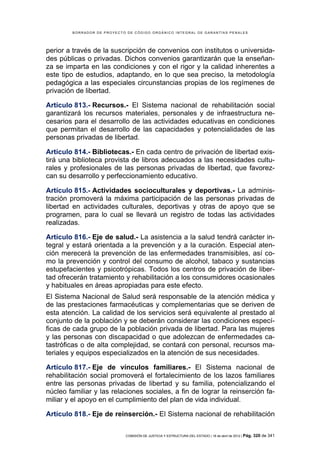 BORRADOR DE PROYECTO DE CÓDIGO ORGÁNICO INTEGRAL DE GARANTÍAS PENALES




perior a través de la suscripción de convenios con institutos o universida-
des públicas o privadas. Dichos convenios garantizarán que la enseñan-
za se imparta en las condiciones y con el rigor y la calidad inherentes a
este tipo de estudios, adaptando, en lo que sea preciso, la metodología
pedagógica a las especiales circunstancias propias de los regímenes de
privación de libertad.

Artículo 813.- Recursos.- El Sistema nacional de rehabilitación social
garantizará los recursos materiales, personales y de infraestructura ne-
cesarios para el desarrollo de las actividades educativas en condiciones
que permitan el desarrollo de las capacidades y potencialidades de las
personas privadas de libertad.

Artículo 814.- Bibliotecas.- En cada centro de privación de libertad exis-
tirá una biblioteca provista de libros adecuados a las necesidades cultu-
rales y profesionales de las personas privadas de libertad, que favorez-
can su desarrollo y perfeccionamiento educativo.

Artículo 815.- Actividades socioculturales y deportivas.- La adminis-
tración promoverá la máxima participación de las personas privadas de
libertad en actividades culturales, deportivas y otras de apoyo que se
programen, para lo cual se llevará un registro de todas las actividades
realizadas.

Artículo 816.- Eje de salud.- La asistencia a la salud tendrá carácter in-
tegral y estará orientada a la prevención y a la curación. Especial aten-
ción merecerá la prevención de las enfermedades transmisibles, así co-
mo la prevención y control del consumo de alcohol, tabaco y sustancias
estupefacientes y psicotrópicas. Todos los centros de privación de liber-
tad ofrecerán tratamiento y rehabilitación a los consumidores ocasionales
y habituales en áreas apropiadas para este efecto.
El Sistema Nacional de Salud será responsable de la atención médica y
de las prestaciones farmacéuticas y complementarias que se deriven de
esta atención. La calidad de los servicios será equivalente al prestado al
conjunto de la población y se deberán considerar las condiciones especí-
ficas de cada grupo de la población privada de libertad. Para las mujeres
y las personas con discapacidad o que adolezcan de enfermedades ca-
tastróficas o de alta complejidad, se contará con personal, recursos ma-
teriales y equipos especializados en la atención de sus necesidades.

Artículo 817.- Eje de vínculos familiares.- El Sistema nacional de
rehabilitación social promoverá el fortalecimiento de los lazos familiares
entre las personas privadas de libertad y su familia, potencializando el
núcleo familiar y las relaciones sociales, a fin de lograr la reinserción fa-
miliar y el apoyo en el cumplimiento del plan de vida individual.

Artículo 818.- Eje de reinserción.- El Sistema nacional de rehabilitación

                            COMISIÓN DE JUSTICIA Y ESTRUCTURA DEL ESTADO | 18 de abril de 2012 | Pág.   320 de 341
 