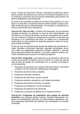 BORRADOR DE PROYECTO DE CÓDIGO ORGÁNICO INTEGRAL DE GARANTÍAS PENALES




social, a través del Organismo Técnico, controlará los regímenes semia-
bierto y abierto de ejecución de la pena con la finalidad de generar la au-
to confianza y autonomía de las personas preliberadas para permitir una
óptima rehabilitación del sentenciado.
En caso de ser solicitada la asistencia durante el año posterior a su rein-
tegro a la vida libre, el organismo técnico deberá prestar el apoyo nece-
sario al liberado para su reincorporación a la sociedad, su reinserción la-
boral y la prevención de la reincidencia.

Artículo 819.- Plan de vida.- A efectos del tratamiento de las personas
privadas de libertad, se elaborará un plan de vida individualizado, que
consistirá en un conjunto de metas y acciones concertadas con la perso-
na, que conllevan a superar los problemas de exclusión y carencias que
influyeron en el cometimiento del delito. Su objetivo es la construcción
responsable de oportunidades de desarrollo personal y social de la per-
sona privada de libertad.
El plan de vida se elaborará sobre la base del análisis de exclusiones so-
ciales, familiares, económicas, laborales, culturales, psicológicas, de sa-
lud y otras; las capacidades, destrezas, actitudes, intereses y vocación
de las personas privadas de libertad; y, las metas, objetivos, plazos y pe-
ríodos necesarios para avanzar en el sistema progresivo.

Artículo 820.- Programas.- Los programas que se llevarán a cabo en los
centros de privación de libertad, que se incluirán en el plan de vida de
cada privado de libertad de conformidad con su estudio criminológico,
son los siguientes:
1. Programas de educación que incluyan instrucción básica, secundaria
   y superior, formal e informal y alfabetización tecnológica.
2. Programas de cultura física y deportes.
3. Programas culturales y artísticos.
4. Programas de salud física, sexual y mental.
5. Programas laborales, productivos y de trabajo comunitario.
6. Programas de derechos humanos y de género.
7. Programas que fortalezcan vínculos familiares.
8. Programas de tratamiento de adicciones.
9. Programas y proyectos aprobados por el organismo técnico.

Artículo 821.- Programas de tratamiento para grupos de atención
prioritaria.- Las personas adultas mayores, mujeres embarazadas, per-
sonas con discapacidad, personas con enfermedades catastróficas, ten-
drán programas específicos que atiendan sus necesidades en privación
de libertad.


                            COMISIÓN DE JUSTICIA Y ESTRUCTURA DEL ESTADO | 18 de abril de 2012 | Pág.   321 de 341
 