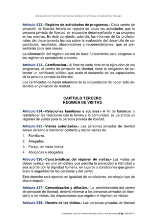 BORRADOR DE PROYECTO DE CÓDIGO ORGÁNICO INTEGRAL DE GARANTÍAS PENALES




Artículo 822.- Registro de actividades de programas.- Cada centro de
privación de libertad llevará un registro de todas las actividades que la
persona privada de libertad se encuentre desempeñando y su progreso
en las mismas. En éste constarán, además, los informes de los profesio-
nales del departamento técnico sobre la evaluación del desarrollo de ca-
pacidades, resultados, observaciones y recomendaciones, que se pre-
sentarán cada seis meses.
La información del registro servirá de base fundamental para acogerse a
los regímenes semiabierto o abierto.

Artículo 823.- Certificación.- Al final de cada ciclo en la ejecución de los
programas, el centro de privación de libertad, tiene la obligación de ex-
tender un certificado público que avale el desarrollo de las capacidades
de la persona privada de libertad.
Los certificados no harán referencia de la circunstancia de haber sido ob-
tenidos en privación de libertad.


                              CAPÍTULO TERCERO
                              RÉGIMEN DE VISITAS

Artículo 824.- Relaciones familiares y sociales.- A fin de fortalecer o
restablecer las relaciones con la familia y la comunidad, se garantiza un
régimen de visitas para la persona privada de libertad.

Artículo 825.- Visitas autorizadas.- Las personas privadas de libertad
tienen derecho a mantener contacto y recibir visitas de:
1. Familiares.
2. Allegados.
3. Pareja, en visita íntima.
4. Abogadas o abogados.

Artículo 826.- Características del régimen de visitas.- Las visitas se
deben realizar en una atmósfera que permita la privacidad e intimidad y
sea acorde con la dignidad humana, en lugares y condiciones que garan-
ticen la seguridad de las personas y del centro.
Este derecho será ejercido en igualdad de condiciones, sin ningún tipo de
discriminación.

Artículo 827.- Comunicación y difusión.- La administración del centro
de privación de libertad, deberá informar a las personas privadas de liber-
tad y a las visitas, las disposiciones que regulan el régimen de visitas.

Artículo 828.- Horario de las visitas.- Las personas privadas de libertad


                            COMISIÓN DE JUSTICIA Y ESTRUCTURA DEL ESTADO | 18 de abril de 2012 | Pág.   322 de 341
 