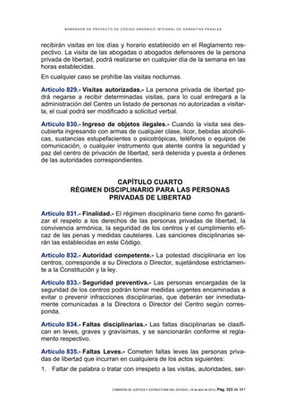BORRADOR DE PROYECTO DE CÓDIGO ORGÁNICO INTEGRAL DE GARANTÍAS PENALES




recibirán visitas en los días y horario establecido en el Reglamento res-
pectivo. La visita de las abogadas o abogados defensores de la persona
privada de libertad, podrá realizarse en cualquier día de la semana en las
horas establecidas.
En cualquier caso se prohíbe las visitas nocturnas.

Artículo 829.- Visitas autorizadas.- La persona privada de libertad po-
drá negarse a recibir determinadas visitas, para lo cual entregará a la
administración del Centro un listado de personas no autorizadas a visitar-
la, el cual podrá ser modificado a solicitud verbal.

Artículo 830.- Ingreso de objetos ilegales.- Cuando la visita sea des-
cubierta ingresando con armas de cualquier clase, licor, bebidas alcohóli-
cas, sustancias estupefacientes o psicotrópicas, teléfonos o equipos de
comunicación, o cualquier instrumento que atente contra la seguridad y
paz del centro de privación de libertad, será detenida y puesta a órdenes
de las autoridades correspondientes.


                      CAPÍTULO CUARTO
          RÉGIMEN DISCIPLINARIO PARA LAS PERSONAS
                   PRIVADAS DE LIBERTAD

Artículo 831.- Finalidad.- El régimen disciplinario tiene como fin garanti-
zar el respeto a los derechos de las personas privadas de libertad, la
convivencia armónica, la seguridad de los centros y el cumplimiento efi-
caz de las penas y medidas cautelares. Las sanciones disciplinarias se-
rán las establecidas en este Código.

Artículo 832.- Autoridad competente.- La potestad disciplinaria en los
centros, corresponde a su Directora o Director, sujetándose estrictamen-
te a la Constitución y la ley.

Artículo 833.- Seguridad preventiva.- Las personas encargadas de la
seguridad de los centros podrán tomar medidas urgentes encaminadas a
evitar o prevenir infracciones disciplinarias, que deberán ser inmediata-
mente comunicadas a la Directora o Director del Centro según corres-
ponda.

Artículo 834.- Faltas disciplinarias.- Las faltas disciplinarias se clasifi-
can en leves, graves y gravísimas, y se sancionarán conforme el regla-
mento respectivo.

Artículo 835.- Faltas Leves.- Cometen faltas leves las personas priva-
das de libertad que incurran en cualquiera de los actos siguientes:
1. Faltar de palabra o tratar con irrespeto a las visitas, autoridades, ser-


                            COMISIÓN DE JUSTICIA Y ESTRUCTURA DEL ESTADO | 18 de abril de 2012 | Pág.   323 de 341
 