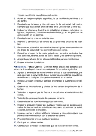 BORRADOR DE PROYECTO DE CÓDIGO ORGÁNICO INTEGRAL DE GARANTÍAS PENALES




    vidoras, servidores y empleados del centro.
2. Poner en riesgo su propia seguridad, la de las demás personas o la
   del centro.
3. Desobedecer órdenes y disposiciones de la autoridad del centro,
   siempre que éstas estén encuadradas en la Constitución y en la ley.
4. Inobservar el orden y disciplina en actividades sociales, culturales, re-
   ligiosas, deportivas; cuando se realicen visitas; y, en los períodos de
   alimentación en los centros.
5. Desobedecer los horarios establecidos.
6. Interferir u obstaculizar el conteo de las personas privadas de liber-
   tad.
7. Permanecer y transitar sin autorización en lugares considerados co-
   mo áreas de seguridad y de administración del centro.
8. Descuidar el aseo de la celda, pabellones, servicios sanitarios, ba-
   ños, cañerías, talleres, aulas de clase, patios y del centro en general.
9. Arrojar basura fuera de los sitios establecidos para su recolección.
10. Poseer animales domésticos.

Artículo 836.- Faltas Graves.- Cometen faltas graves las personas pri-
vadas de libertad que incurran en cualquiera de los actos siguientes:
1. Agredir o amenazar de manera verbal o física a sus compañeros, pa-
   reja, cónyuge o conviviente, hijos, familiares o servidoras, servidores,
   autoridades o cualquier otra persona que esté en el centro.
2. Ingresar, poseer o distribuir bebidas alcohólicas o sustancias prohibi-
   das.
3. Destruir las instalaciones y bienes de los centros de privación de li-
   bertad.
4. Violentar o ingresar por la fuerza a las oficinas administrativas del
   centro.
5. Violentar la correspondencia de cualquier persona.
6. Desobedecer las normas de seguridad del centro.
7. Impedir o procurar impedir por cualquier medio que las personas pri-
   vadas de libertad realicen actividades laborales, educativas, de salud,
   sociales, culturales o religiosas.
8. Ingresar, portar o utilizar teléfonos celulares y otros dispositivos que
   permitan la comunicación con el exterior del centro.
9. Provocar lesiones leves a cualquier persona.
10. Participar en peleas o riñas.
11. Obstaculizar o impedir las requisas que se realizaren en el centro.

                            COMISIÓN DE JUSTICIA Y ESTRUCTURA DEL ESTADO | 18 de abril de 2012 | Pág.   324 de 341
 
