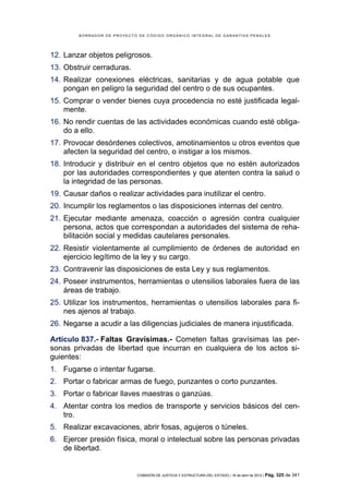 BORRADOR DE PROYECTO DE CÓDIGO ORGÁNICO INTEGRAL DE GARANTÍAS PENALES




12. Lanzar objetos peligrosos.
13. Obstruir cerraduras.
14. Realizar conexiones eléctricas, sanitarias y de agua potable que
    pongan en peligro la seguridad del centro o de sus ocupantes.
15. Comprar o vender bienes cuya procedencia no esté justificada legal-
    mente.
16. No rendir cuentas de las actividades económicas cuando esté obliga-
    do a ello.
17. Provocar desórdenes colectivos, amotinamientos u otros eventos que
    afecten la seguridad del centro, o instigar a los mismos.
18. Introducir y distribuir en el centro objetos que no estén autorizados
    por las autoridades correspondientes y que atenten contra la salud o
    la integridad de las personas.
19. Causar daños o realizar actividades para inutilizar el centro.
20. Incumplir los reglamentos o las disposiciones internas del centro.
21. Ejecutar mediante amenaza, coacción o agresión contra cualquier
    persona, actos que correspondan a autoridades del sistema de reha-
    bilitación social y medidas cautelares personales.
22. Resistir violentamente al cumplimiento de órdenes de autoridad en
    ejercicio legítimo de la ley y su cargo.
23. Contravenir las disposiciones de esta Ley y sus reglamentos.
24. Poseer instrumentos, herramientas o utensilios laborales fuera de las
    áreas de trabajo.
25. Utilizar los instrumentos, herramientas o utensilios laborales para fi-
    nes ajenos al trabajo.
26. Negarse a acudir a las diligencias judiciales de manera injustificada.

Artículo 837.- Faltas Gravísimas.- Cometen faltas gravísimas las per-
sonas privadas de libertad que incurran en cualquiera de los actos si-
guientes:
1. Fugarse o intentar fugarse.
2. Portar o fabricar armas de fuego, punzantes o corto punzantes.
3. Portar o fabricar llaves maestras o ganzúas.
4. Atentar contra los medios de transporte y servicios básicos del cen-
   tro.
5. Realizar excavaciones, abrir fosas, agujeros o túneles.
6. Ejercer presión física, moral o intelectual sobre las personas privadas
   de libertad.


                            COMISIÓN DE JUSTICIA Y ESTRUCTURA DEL ESTADO | 18 de abril de 2012 | Pág.   325 de 341
 