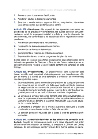 BORRADOR DE PROYECTO DE CÓDIGO ORGÁNICO INTEGRAL DE GARANTÍAS PENALES




7. Poseer o usar documentos falsificados.
8. Adulterar, ocultar o destruir documentos.
9. Arrendar o vender celdas, espacios físicos, maquinarias, herramien-
   tas u otros objetos que pertenezcan al centro.

Artículo 838.- Sanciones.- Se impondrán las siguientes sanciones de-
pendiendo de la gravedad y reincidencia, las cuales deberán ser justifi-
cadas en virtud de la proporcionalidad a la falta y características del he-
cho cometido, de conformidad a lo establecido en el reglamento corres-
pondiente:
1. Restricción del tiempo de la visita familiar.
2. Restricción de las comunicaciones externas.
3. Restricción de llamadas telefónicas.
4. Sometimiento al régimen de máxima seguridad.
5. Reprobación de uno o varios programas del plan de vida.
En los casos en los que estas faltas disciplinarias sean clasificadas como
infracciones penales, la Directora o Director del Centro deberá poner en
conocimiento de la Fiscalía y se procederá conforme lo señalado en este
Código.

Artículo 839.- Procedimiento.- El procedimiento para sancionar será
breve, sencillo, oral, respetará el debido proceso y el derecho a ser oído
por sí mismo o a través de una defensora o defensor, de conformidad
con las siguientes reglas:
1. El procedimiento podrá comenzar por petición de cualquier persona
   que conozca que se cometió una falta o por parte escrito del personal
   de seguridad de los centros de privación de libertad; si la persona
   privada de libertad manifiesta guardar reserva de la identidad por se-
   guridad personal, no se hará público sus nombres ni apellidos.
2. La Directora o Director del centro llamará a las partes involucradas, al
   tutor de la persona privada de libertad, y las escuchará en audiencia.
   Siempre tendrá el derecho a la última intervención la persona acusa-
   da de cometer la falta.
3. La Directora o Director, en la misma audiencia, resolverá y dejará
   constancia por escrito del hecho, la falta y la sanción.
4. La sanción podrá ser revisada por la jueza o juez de garantías peni-
   tenciarias.

Artículo 840.- Alteración del orden en los centros de privación de li-
bertad.- Cuando se produzca un motín o una grave alteración del orden
en un centro de privación de libertad, la Directora o Director del Centro
solicitará, de ser necesario, la intervención de la fuerza pública en la me-

                            COMISIÓN DE JUSTICIA Y ESTRUCTURA DEL ESTADO | 18 de abril de 2012 | Pág.   326 de 341
 