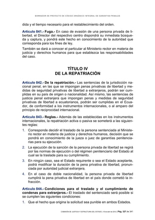 BORRADOR DE PROYECTO DE CÓDIGO ORGÁNICO INTEGRAL DE GARANTÍAS PENALES




dida y el tiempo necesario para el restablecimiento del orden.

Artículo 841.- Fuga.- En caso de evasión de una persona privada de li-
bertad, el Director del respectivo centro dispondrá su inmediata búsque-
da y captura, y pondrá este hecho en conocimiento de la autoridad que
corresponda para los fines de ley.
También se dará a conocer el particular al Ministerio rector en materia de
justicia y derechos humanos para que establezca las responsabilidades
del caso.


                             TÍTULO IV
                        DE LA REPATRIACIÓN

Artículo 842.- De la repatriación.- Las sentencias de la jurisdicción na-
cional penal, en las que se impongan penas privativas de libertad y me-
didas de seguridad privativas de libertad a extranjeros, podrán ser cum-
plidas en su país de origen o nacionalidad. Así mismo, las sentencias de
justicia penal extranjera que impongan penas y medidas de seguridad
privativas de libertad a ecuatorianos, podrán ser cumplidas en el Ecua-
dor, de conformidad a los instrumentos internacionales, o al amparo del
principio de reciprocidad internacional.

Artículo 843.- Reglas.- Además de las establecidas en los instrumentos
internacionales, la repatriación activa o pasiva se someterá a las siguien-
tes reglas:
1. Corresponde decidir el traslado de la persona sentenciada al Ministe-
   rio rector en materia de justicia y derechos humanos, decisión que se
   pondrá en conocimiento de la jueza o juez de garantías penitencia-
   rias para su ejecución.
2. La ejecución de la sanción de la persona privada de libertad se regirá
   por las normas de ejecución o del régimen penitenciario del Estado al
   cual se la traslade para su cumplimiento.
3. En ningún caso, sea el Estado requirente o sea el Estado aceptante,
   podrá modificar la duración de la pena privativa de libertad, pronun-
   ciada por autoridad judicial extranjera.
4. En el caso de doble nacionalidad, la persona privada de libertad
   cumplirá la pena privativa de libertad en el país donde cometió la in-
   fracción.

Artículo 844.- Condiciones para el traslado y el cumplimiento de
condenas para extranjeros.- El traslado del sentenciado será posible si
se cumplen las siguientes condiciones:
1. Que el hecho que origina la solicitud sea punible en ambos Estados.

                            COMISIÓN DE JUSTICIA Y ESTRUCTURA DEL ESTADO | 18 de abril de 2012 | Pág.   327 de 341
 