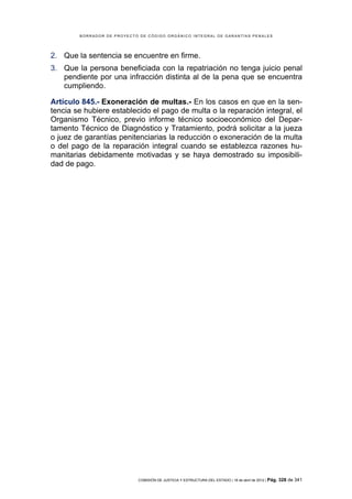 BORRADOR DE PROYECTO DE CÓDIGO ORGÁNICO INTEGRAL DE GARANTÍAS PENALES




2. Que la sentencia se encuentre en firme.
3. Que la persona beneficiada con la repatriación no tenga juicio penal
   pendiente por una infracción distinta al de la pena que se encuentra
   cumpliendo.

Artículo 845.- Exoneración de multas.- En los casos en que en la sen-
tencia se hubiere establecido el pago de multa o la reparación integral, el
Organismo Técnico, previo informe técnico socioeconómico del Depar-
tamento Técnico de Diagnóstico y Tratamiento, podrá solicitar a la jueza
o juez de garantías penitenciarias la reducción o exoneración de la multa
o del pago de la reparación integral cuando se establezca razones hu-
manitarias debidamente motivadas y se haya demostrado su imposibili-
dad de pago.




                            COMISIÓN DE JUSTICIA Y ESTRUCTURA DEL ESTADO | 18 de abril de 2012 | Pág.   328 de 341
 