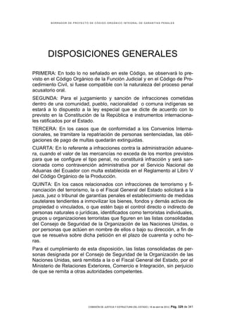 BORRADOR DE PROYECTO DE CÓDIGO ORGÁNICO INTEGRAL DE GARANTÍAS PENALES




       DISPOSICIONES GENERALES
PRIMERA: En todo lo no señalado en este Código, se observará lo pre-
visto en el Código Orgánico de la Función Judicial y en el Código de Pro-
cedimiento Civil, si fuese compatible con la naturaleza del proceso penal
acusatorio oral.
SEGUNDA: Para el juzgamiento y sanción de infracciones cometidas
dentro de una comunidad, pueblo, nacionalidad o comuna indígenas se
estará a lo dispuesto a la ley especial que se dicte de acuerdo con lo
previsto en la Constitución de la República e instrumentos internaciona-
les ratificados por el Estado.
TERCERA: En los casos que de conformidad a los Convenios Interna-
cionales, se tramitare la repatriación de personas sentenciadas, las obli-
gaciones de pago de multas quedarán extinguidas.
CUARTA: En lo referente a infracciones contra la administración aduane-
ra, cuando el valor de las mercancías no exceda de los montos previstos
para que se configure el tipo penal, no constituirá infracción y será san-
cionada como contravención administrativa por el Servicio Nacional de
Aduanas del Ecuador con multa establecida en el Reglamento al Libro V
del Código Orgánico de la Producción.
QUINTA: En los casos relacionados con infracciones de terrorismo y fi-
nanciación del terrorismo, la o el Fiscal General del Estado solicitará a la
jueza, juez o tribunal de garantías penales el establecimiento de medidas
cautelares tendientes a inmovilizar los bienes, fondos y demás activos de
propiedad o vinculados, o que estén bajo el control directo o indirecto de
personas naturales o jurídicas, identificados como terroristas individuales,
grupos u organizaciones terroristas que figuren en las listas consolidadas
del Consejo de Seguridad de la Organización de las Naciones Unidas, o
por personas que actúen en nombre de ellos o bajo su dirección, a fin de
que se resuelva sobre dicha petición en el plazo de cuarenta y ocho ho-
ras.
Para el cumplimiento de esta disposición, las listas consolidadas de per-
sonas designada por el Consejo de Seguridad de la Organización de las
Naciones Unidas, será remitida a la o el Fiscal General del Estado, por el
Ministerio de Relaciones Exteriores, Comercio e Integración, sin perjuicio
de que se remita a otras autoridades competentes.




                            COMISIÓN DE JUSTICIA Y ESTRUCTURA DEL ESTADO | 18 de abril de 2012 | Pág.   329 de 341
 