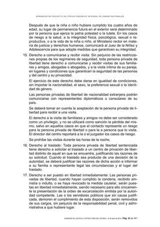 BORRADOR DE PROYECTO DE CÓDIGO ORGÁNICO INTEGRAL DE GARANTÍAS PENALES




    Después de que la niña o niño hubiere cumplido los cuatro años de
    edad, su lugar de permanencia futura en el exterior será determinado
    por la persona que ejerza la patria potestad o la tutela. En los casos
    de riesgo a la salud, a la integridad física, psicológica, sexual o re-
    productiva, o a la vida de la niña o niño, el Ministerio rector en mate-
    ria de justicia y derechos humanos, comunicará al Juez de la Niñez y
    Adolescencia para que adopte medidas que garanticen su integridad.
15. Derecho a comunicarse y recibir visita: Sin perjuicio de las restriccio-
    nes propias de los regímenes de seguridad, toda persona privada de
    libertad tiene derecho a comunicarse y recibir visitas de sus familia-
    res y amigos, abogadas o abogados, y a la visita íntima de su pareja,
    en lugares y condiciones que garanticen la seguridad de las personas
    y del centro y su privacidad.
    El ejercicio de este derecho debe darse en igualdad de condiciones,
    sin importar la nacionalidad, el sexo, la preferencia sexual o la identi-
    dad de género.
    Las personas privadas de libertad de nacionalidad extranjera podrán
    comunicarse con representantes diplomáticos o consulares de su
    país.
    Se deberá tomar en cuenta la aceptación de la persona privada de li-
    bertad para recibir a una visita.
    El derecho a la visita de familiares y amigos no debe ser considerado
    como un privilegio, y no se utilizará como sanción la pérdida del mis-
    mo, salvo en aquellos casos en que el contacto represente un riesgo
    para la persona privada de libertad o para la a persona que lo visita.
    El director del centro reportará a la o el juzgador los casos de riesgo.
    Se prohíbe las visitas durante las horas de la noche.
16. Derecho al traslado: Toda persona privada de libertad sentenciada
    tiene derecho a solicitar el traslado a un centro de privación de liber-
    tad distinto de aquél en que se encuentra, justificando las razones de
    su solicitud. Cuando el traslado sea producto de una decisión de la
    autoridad, se deberá justificar las razones de dicha acción e informar
    a su familia o representante legal las circunstancias y el lugar del
    traslado.
17. Derecho a ser puesto en libertad inmediatamente: Las personas pri-
    vadas de libertad, cuando hayan cumplido la condena, recibido am-
    nistía o indulto, o se haya revocado la medida cautelar, serán pues-
    tas en libertad inmediatamente, siendo necesario para ello únicamen-
    te la presentación de la orden de excarcelación emitida por la autori-
    dad competente. Las o los servidores públicos que sin causa justifi-
    cada, demoren el cumplimiento de esta disposición, serán removidos
    de sus cargos, sin perjuicio de la responsabilidad penal, civil y admi-
    nistrativa a que hubiere lugar.


                             COMISIÓN DE JUSTICIA Y ESTRUCTURA DEL ESTADO | 18 de abril de 2012 | Pág.   33 de 341
 