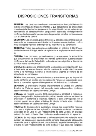 BORRADOR DE PROYECTO DE CÓDIGO ORGÁNICO INTEGRAL DE GARANTÍAS PENALES




    DISPOSICIONES TRANSITORIAS
PRIMERA: Las personas que hayan sido declaradas inimputables en vir-
tud de enfermedad o trastorno mental, y que actualmente se encuentren
privadas de la libertad en los centros de rehabilitación social, deberán ser
transferidas al establecimiento psiquiátrico adecuado correspondiente
conforme lo disponga la jueza o juez de garantías penales conjuntamente
con el director del centro.
SEGUNDA: Los procesos, procedimientos y actuaciones penales que ac-
tualmente se encuentren en trámite continuarán sustanciándose confor-
me a las reglas vigentes al tiempo de su inicio hasta su conclusión.
TERCERA: Todas las audiencias establecidas en el Libro II: Del Proce-
dimiento de este Código, serán de aplicación e implementación inmedia-
ta.
CUARTA: Los procesos, procedimientos y actuaciones de extradición
que actualmente se encuentren en trámite continuarán sustanciándose
conforme a la Ley de Extradición y demás normas vigentes al tiempo de
su inicio hasta su conclusión.
QUINTA: Los procesos, procedimiento y actuaciones de repatriación que
actualmente se encuentren en trámite continuarán sustanciándose con-
forme a la normativa nacional e internacional vigente al tiempo de su
inicio hasta su conclusión.
SEXTA: Los procesos, procedimientos y actuaciones que se hayan ini-
ciado conforme al Código de Ejecución de Penas se sustanciarán con-
forme la normativa vigente al tiempo de su inicio hasta su conclusión.
SÉPTIMA: La Defensoría Pública implementará la Unidad de Defensa
Jurídica de Víctimas dentro del plazo de ciento ochenta días, contados
desde la entrada en vigencia de este Código.
OCTAVA: La Fiscalía General del Estado dictará y aprobará el reglamen-
to para la regulación, implementación y dirección del sistema nacional de
protección y asistencia a víctimas, testigos y otros participantes en el
proceso penal, en el plazo máximo de ciento ochenta días, contados
desde la entrada en vigencia de este Código
NOVENA: El Consejo de la Judicatura, dictará los reglamentos necesa-
rios para la implementación, aplicación y cumplimiento de las normas es-
tablecidas en el Libro II: Del Procedimiento de este Código, en el plazo
máximo de ciento ochenta días, contados desde su entrada en vigencia.
DÉCIMA: En los casos referentes a contravenciones de violencia intra-
familiar, se establece el plazo de ciento ochenta días para la adecuación
necesaria para la aplicación del procedimiento especial contemplado en
el Libro II: Del Procedimiento de este Código y que sean los juzgados

                            COMISIÓN DE JUSTICIA Y ESTRUCTURA DEL ESTADO | 18 de abril de 2012 | Pág.   330 de 341
 