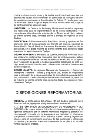 BORRADOR DE PROYECTO DE CÓDIGO ORGÁNICO INTEGRAL DE GARANTÍAS PENALES




contra la violencia a la mujer y la familia, en donde funcionen, los que
asuman las causas que se tramitan en comisarías de la mujer y la fami-
lia, comisarias nacionales e Intendencias de Policía. En los lugares don-
de no existan estos juzgados especializados lo conocerán los juzgados
de contravenciones según el caso.
UNDÉCIMA: Los Centros de Arbitraje y Mediación dictarán los reglamen-
tos necesarios para la implementación de la justicia restaurativa y los
mecanismos alternativos de solución de conflictos, en el plazo máximo
de ciento ochenta días, contados desde la entrada en vigencia de este
Código.
DUODÉCIMA: El Presidente de la República, dictará y aprobará el Re-
glamento para el funcionamiento del Comité del Sistema Nacional de
Rehabilitación Social, Medidas Cautelares Personales y Medidas Socio-
educativas, en el plazo máximo de ciento ochenta días, contados desde
la entrada en vigencia de este Código.
DÉCIMA TERCERA: El Ministerio de Justicia, Derechos Humanos y Cul-
tos, dictará los reglamentos necesarios para la implementación, aplica-
ción y cumplimiento de las normas establecidas en el Libro III: La aplica-
ción y ejecución de penas y medidas cautelares personales de este Có-
digo, en el plazo máximo de ciento ochenta días, contados desde su en-
trada en vigencia.
DÉCIMA CUARTA: La Agencia Nacional de Regulación y Control del
Transporte Terrestre, Tránsito y Seguridad Vial, dictará el Reglamento
para la ejecución de la pena no privativa de libertad de revocatoria defini-
tiva, suspensión o reducción de puntos de licencia de conducir, en el pla-
zo máximo de ciento ochenta días, contados desde la entrada en vigen-
cia de este Código.




 DISPOSICIONES REFORMATORIAS
PRIMERA: A continuación del artículo 147 del Código Orgánico de la
Función Judicial, agréguese el siguiente artículo innumerado:
“[…].- SISTEMA ÚNICO DE COORDINACIÓN DE AUDIENCIAS Y DILI-
GENCIAS.- Se crea el sistema único de coordinación de audiencias y di-
ligencias compuesto por un sistema informático integrado y personal téc-
nico asignado por cada uno de los órganos que participan en el proceso,
que permita la coordinación eficaz entre los sujetos, partes y órganos au-
xiliares para el cumplimiento oportuno de las audiencias y diligencias
procesales que permitan la estricta observancia de los plazos en las dife-
rentes etapas del proceso.


                            COMISIÓN DE JUSTICIA Y ESTRUCTURA DEL ESTADO | 18 de abril de 2012 | Pág.   331 de 341
 
