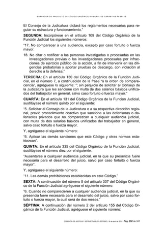 BORRADOR DE PROYECTO DE CÓDIGO ORGÁNICO INTEGRAL DE GARANTÍAS PENALES




El Consejo de la Judicatura dictará los reglamentos necesarios para re-
gular su estructura y funcionamiento.”
SEGUNDA: Incorpórese en el artículo 109 del Código Orgánico de la
Función Judicial los siguientes números:
“17. No comparecer a una audiencia, excepto por caso fortuito o fuerza
mayor.
18. No citar o notificar a las personas investigadas o procesadas en las
    investigaciones previas o las investigaciones procesales por infrac-
    ciones de ejercicio público de la acción, a fin de intervenir en las dili-
    gencias probatorias y aportar pruebas de descargo, con violación al
    derecho a la defensa.”
TERCERA: En el artículo 130 del Código Orgánico de la Función Judi-
cial, en el número 7, a continuación de la frase “a la orden de compare-
cencia”, agréguese lo siguiente: “; sin perjuicio de solicitar al Consejo de
la Judicatura que les sancione con multa de dos salarios básicos unifica-
dos del trabajador en general, salvo caso fortuito o fuerza mayor.”
CUARTA: En el artículo 131 del Código Orgánico de la Función Judicial,
sustitúyase el número quinto por el siguiente:
“5. Solicitar al Consejo de la Judicatura o a su respectiva dirección regio-
nal, previo procedimiento coactivo que sancione a las defensoras o de-
fensores privados que no comparezcan a cualquier audiencia judicial,
con multa de dos salarios básicos unificados del trabajador en general,
salvo caso fortuito o fuerza mayor.
Y, agréguese el siguiente número:
“6. Aplicar las demás sanciones que este Código y otras normas esta-
blezcan”.
QUINTA: En el artículo 335 del Código Orgánico de la Función Judicial,
sustitúyase el número diez por el siguiente:
“Ausentarse a cualquier audiencia judicial, en la que su presencia fuere
necesaria para el desarrollo del juicio, salvo por caso fortuito o fuerza
mayor”.
Y, agréguese el siguiente número:
“11. Las demás prohibiciones establecidas en este Código.”
SEXTA: A continuación del número 5 del artículo 337 del Código Orgáni-
co de la Función Judicial agréguese el siguiente número:
“6. Cuando no comparecieren a cualquier audiencia judicial, en la que su
presencia fuere necesaria para el desarrollo del juicio, salvo por caso for-
tuito o fuerza mayor, la cual será de dos meses.”
SÉPTIMA: A continuación del número 2 del artículo 155 del Código Or-
gánico de la Función Judicial, agréguese el siguiente número:


                             COMISIÓN DE JUSTICIA Y ESTRUCTURA DEL ESTADO | 18 de abril de 2012 | Pág.   332 de 341
 