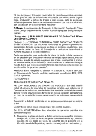BORRADOR DE PROYECTO DE CÓDIGO ORGÁNICO INTEGRAL DE GARANTÍAS PENALES




“3. Los juzgados y tribunales nacionales de garantías penales especiali-
zados para el caso de infracciones vinculadas con delincuencia organi-
zada, producción y tráfico de drogas a gran escala, trata de personas,
tráfico de personas, lavado de activos o asesinato por precio o sicariato,
con jurisdicción en todo el territorio nacional;”
OCTAVA: A continuación del Parágrafo II, Sección IV, Capítulo III, Título
III del Código Orgánico de la Función Judicial agréguese el siguiente pa-
rágrafo:
“Parágrafo (…) TRIBUNALES NACIONALES DE GARANTÍAS PENA-
LES ESPECIALIZADOS
 “Artículo (…).- TRIBUNALES NACIONALES DE GARANTÍAS PENALES
ESPECIALIZADOS.- Los tribunales nacionales de garantías penales es-
pecializados tendrán competencia en todo el territorio ecuatoriano, con
sede en la ciudad de Quito. El Consejo de la Judicatura determinará el
número de juezas o jueces necesarios.
Serán competentes para sustanciar la etapa de juicio y dictar sentencia
en los procesos por producción y tráfico de drogas a gran escala, trata de
personas, lavado de activos, asesinato por precio, recompensa o prome-
sa remuneratoria y toda infracción relacionada con la delincuencia orga-
nizada. En lo que les sea aplicable tendrán las mismas competencias de
los tribunales de garantías penales”.
NOVENA: En el Parágrafo III, Sección IV, Capítulo III, Título III del Códi-
go Orgánico de la Función Judicial, sustitúyase los artículos 220 y 221,
por los siguientes:
PARÁGRAFO III
TRIBUNALES DE GARANTÍAS PENALES
Art. 220.- TRIBUNALES DE GARANTÍAS PENALES.- En cada distrito
habrá el número de tribunales de garantías penales, que establezca el
Consejo de la Judicatura, con la determinación de la localidad de su resi-
dencia y de la circunscripción territorial en la que ejercerán competencia,
en caso de no establecer esta determinación se entenderá que es distri-
tal.
Conocerán y dictarán sentencia en los procesos penales que les asigne
la ley.
Cada tribunal penal estará integrado por tres juezas o jueces.
Art. 221.- COMPETENCIA.- Los tribunales de garantías penales son
competentes para:
1. Sustanciar la etapa de juicio y dictar sentencia en aquellos procesos
   de ejercicio público de la acción penal que determine la ley , con ex-
   cepción de los casos de fuero, de acuerdo con lo prescrito en la
   Constitución de la República y demás normas jurídicas pertinentes; y,


                            COMISIÓN DE JUSTICIA Y ESTRUCTURA DEL ESTADO | 18 de abril de 2012 | Pág.   333 de 341
 