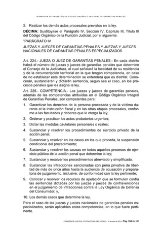 BORRADOR DE PROYECTO DE CÓDIGO ORGÁNICO INTEGRAL DE GARANTÍAS PENALES




2. Realizar los demás actos procesales previstos en la ley.
DÉCIMA: Sustitúyase el Parágrafo IV, Sección IV, Capítulo III, Título III
del Código Orgánico de la Función Judicial, por el siguiente:
“PARÁGRAFO IV
JUEZAS Y JUECES DE GARANTÍAS PENALES Y JUEZAS Y JUECES
NACIONALES DE GARANTÍAS PENALES ESPECIALIZADOS

Art. 224.- JUEZA O JUEZ DE GARANTÍAS PENALES.- En cada distrito
habrá el número de juezas y jueces de garantías penales que determine
el Consejo de la Judicatura, el cual señalará la localidad de su residencia
y de la circunscripción territorial en la que tengan competencia, en caso
de no establecer esta determinación se entenderá que es distrital. Cono-
cerán, sustanciarán y dictarán sentencia, según sea el caso, en los pro-
cesos penales que les asigna la ley.
Art. 225.- COMPETENCIA.- Las juezas y jueces de garantías penales,
además de las competencias atribuidas en el Código Orgánico Integral
de Garantías Penales, son competentes para:
1. Garantizar los derechos de la persona procesada y de la víctima du-
   rante el la instrucción fiscal y en las otras etapas procesales, confor-
   me a las facultades y deberes que le otorga la ley;
2. Ordenar y practicar los actos probatorios urgentes;
3. Dictar las medidas cautelares personales o reales;
4. Sustanciar y resolver los procedimientos de ejercicio privado de la
   acción penal;
5. Sustanciar y resolver en los casos en los que proceda, la suspensión
   condicional del procedimiento;
6. Sustanciar y resolver las causas en todos aquellos procesos de ejer-
   cicio público de la acción penal que determine la ley;
7. Sustanciar y resolver los procedimientos abreviado y simplificado.
8. Sustanciar las infracciones sancionadas con pena privativa de liber-
   tad de más de once años hasta la audiencia de acusación y prepara-
   toria de juzgamiento, inclusive, de conformidad con la ley pertinente;
9. Conocer y resolver los recursos de apelación que se formulen contra
   las sentencias dictadas por las juezas y jueces de contravenciones
   en el juzgamiento de infracciones contra la Ley Orgánica de Defensa
   del Consumidor; y,
10. Los demás casos que determine la ley.
Para el caso de las juezas y jueces nacionales de garantías penales es-
pecializados, serán aplicables estas competencias, en lo que fuere perti-
nente.

                            COMISIÓN DE JUSTICIA Y ESTRUCTURA DEL ESTADO | 18 de abril de 2012 | Pág.   334 de 341
 