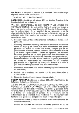 BORRADOR DE PROYECTO DE CÓDIGO ORGÁNICO INTEGRAL DE GARANTÍAS PENALES




UNDÉCIMA: El Parágrafo V, Sección IV, Capitulo III, Título III del Código
Orgánico de la Función Judicial, dirá:
“OTRAS JUEZAS Y JUECES PENALES”
DUODÉCIMA: Sustitúyase el artículo 231 del Código Orgánico de la
Función Judicial, por el siguiente:
“Art. 231.- COMPETENCIA DE LAS JUEZAS Y LOS JUECES DE
CONTRAVENCIONES.- En cada distrito habrá el número de juezas y
jueces de contravenciones que determine el Consejo de la Judicatura,
con la determinación de la localidad de su residencia y de la
circunscripción territorial en la que tengan competencia; en caso de no
establecer esta determinación, se entenderá que es cantonal. Serán
competentes para:
1. Conocer y resolver las contravenciones tipificadas en la ley penal
   pertinente;
2. Conocer y resolver los hechos y actos contravencionales de violencia
   contra la mujer y la familia que sean sancionados con penas
   privativas de libertad de hasta seis meses, siempre que en su
   jurisdicción no existieran juezas o jueces de violencia contra la mujer
   y la familia especializados. Cuando se aplicaren las medidas
   cautelares previstas en las leyes pertinentes, simultáneamente la
   jueza o juez podrá fijar la pensión de alimentos correspondiente que,
   mientras dure dicha medida, deberá satisfacer el agresor, tomándose
   en cuenta las necesidades de subsistencia de las personas
   perjudicadas por la agresión. Le corresponde también a la jueza o
   juez ejecutar esta disposición en caso de incumplimiento;
3. Conocer las infracciones a las normas de la Ley Orgánica de Defensa
   al Consumidor;
4. Realizar las actuaciones procesales que le sean deprecadas o
   comisionadas; y,
5. Ejercer las demás atribuciones que establezca la ley.”
DÉCIMA TERCERA: Sustitúyase el artículo 232 del Código Orgánico de
la Función Judicial, por el siguiente:
Art. 232.- COMPETENCIA DE LAS JUEZAS Y JUECES DE VIOLENCIA
CONTRA LA MUJER Y LA FAMILIA.- En cada cantón, tomando en
cuenta criterios de densidad poblacional, prevalencia y gravedad de la
violencia, habrá el número de juezas y jueces de violencia contra la mujer
y la familia que establezca el Consejo de la Judicatura, con la
determinación de la localidad de su residencia y de la circunscripción
territorial en la que tengan competencia. Serán competentes para:
1. Conocer los hechos y actos de violencia y las contravenciones de
   violencia intrafamiliar.
   Cuando se aplicaren las medidas cautelares previstas en la ley

                            COMISIÓN DE JUSTICIA Y ESTRUCTURA DEL ESTADO | 18 de abril de 2012 | Pág.   335 de 341
 